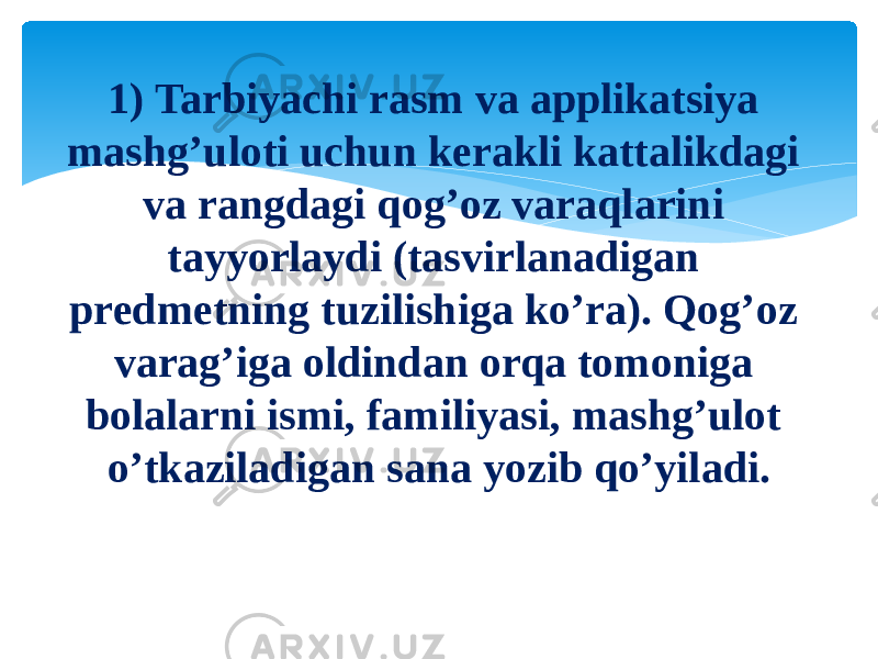 1) Tarbiyachi rasm va applikatsiya mashg’uloti uchun kerakli kattalikdagi va rangdagi qog’oz varaqlarini tayyorlaydi (tasvirlanadigan predmetning tuzilishiga ko’ra). Qog’oz varag’iga oldindan orqa tomoniga bolalarni ismi, familiyasi, mashg’ulot o’tkaziladigan sana yozib qo’yiladi. 