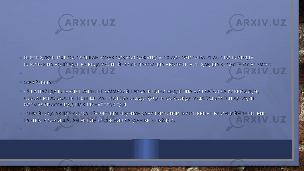 • КИБЕР ҲУҚУҚ, ИХТИСОСЛАШГАН ҲУҚУҚ СОҲАСИ СИФАТИДА, 20-АСР ОХИРИ ВА 21-АСР БОШЛАРИДА РИВОЖЛАНА БОШЛАДИ. БУ ЕРДА УНИНГ ЙИЛЛАР ДАВОМИДА ЕВОЛЮЦИЯСИ ҲАҚИДА ҚИСҚАЧА МАЪЛУМОТ: •   • 1990-ЙИЛЛАР: • - ЎША ПАЙТДА INTERNET ЎЗИНИНГ ОММАВИЙ ТАРҚАЛИШИНИ ЕНДИГИНА БОШЛАГАН ВА КИБЕР ҲУҚУҚ АСОСЛАРИ АСОСАН ИНТЕЛЛЕКТУАЛ МУЛК ВА САВДО ҲУҚУҚИ СОҲАСИДА МАВЖУД БЎЛГАН ҲУҚУҚИЙ НОРМАЛАР АСОСИДА ШАКЛЛАНАЁТГАН ЕДИ. • - 1996 ЙИЛДА АҚШДА АЛОҚА ТЎҒРИСИДАГИ ҚОНУН ҚАБУЛ ҚИЛИНДИ, БУ INTERNET ВА ОНЛАЙН ТАРКИБНИ ТАРТИБГА СОЛИШ УЧУН БИРИНЧИ УРИНИШЛАРДАН БИРИ БЎЛДИ. •   