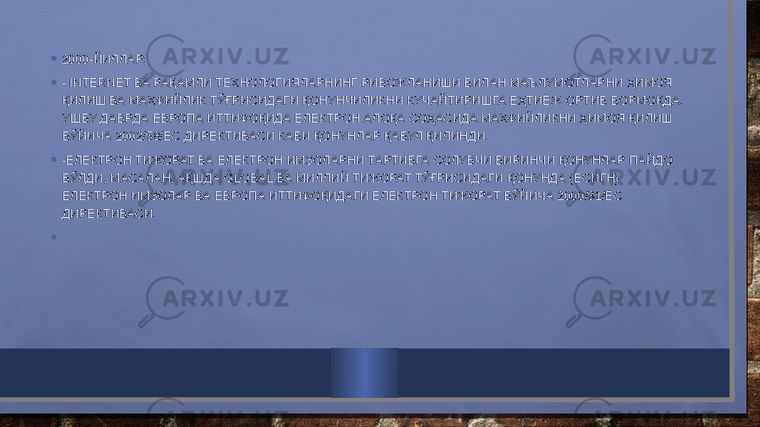 • 2000-ЙИЛЛАР: • - INTERNET ВА РАҚАМЛИ ТЕХНОЛОГИЯЛАРНИНГ РИВОЖЛАНИШИ БИЛАН МАЪЛУМОТЛАРНИ ҲИМОЯ ҚИЛИШ ВА МАХФИЙЛИК ТЎҒРИСИДАГИ ҚОНУНЧИЛИКНИ КУЧАЙТИРИШГА ЕҲТИЁЖ ОРТИБ БОРМОҚДА. УШБУ ДАВРДА ЕВРОПА ИТТИФОҚИДА ЕЛЕКТРОН АЛОҚА СОҲАСИДА МАХФИЙЛИКНИ ҲИМОЯ ҚИЛИШ БЎЙИЧА 2002/58/ЕC ДИРЕКТИВАСИ КАБИ ҚОНУНЛАР ҚАБУЛ ҚИЛИНДИ. • -ЕЛЕКТРОН ТИЖОРАТ ВА ЕЛЕКТРОН ИМЗОЛАРНИ ТАРТИБГА СОЛУВЧИ БИРИНЧИ ҚОНУНЛАР ПАЙДО БЎЛДИ, МАСАЛАН, АҚШДА GLOBAL ВА МИЛЛИЙ ТИЖОРАТ ТЎҒРИСИДАГИ ҚОНУНДА (ЕСИГН) ЕЛЕКТРОН ИМЗОЛАР ВА ЕВРОПА ИТТИФОҚИДАГИ ЕЛЕКТРОН ТИЖОРАТ БЎЙИЧА 2000/31/ЕC ДИРЕКТИВАСИ. •   