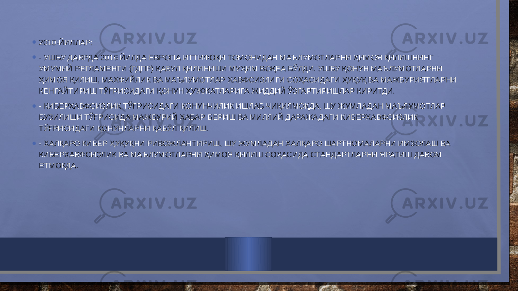 • 2010-ЙИЛЛАР: • - УШБУ ДАВРДА 2016 ЙИЛДА ЕВРОПА ИТТИФОҚИ ТОМОНИДАН МАЪЛУМОТЛАРНИ ҲИМОЯ ҚИЛИШНИНГ УМУМИЙ РЕГЛАМЕНТИ (ГДПР) ҚАБУЛ ҚИЛИНИШИ МУҲИМ ВОҚЕА БЎЛДИ. УШБУ ҚОНУН МАЪЛУМОТЛАРНИ ҲИМОЯ ҚИЛИШ, МАХФИЙЛИК ВА МАЪЛУМОТЛАР ХАВФСИЗЛИГИ СОҲАСИДАГИ ҲУҚУҚ ВА МАЖБУРИЯТЛАРНИ КЕНГАЙТИРИШ ТЎҒРИСИДАГИ ҚОНУН ҲУЖЖАТЛАРИГА ЖИДДИЙ ЎЗГАРТИРИШЛАР КИРИТДИ. • - КИБЕРХАВФСИЗЛИК ТЎҒРИСИДАГИ ҚОНУНЧИЛИК ИШЛАБ ЧИҚИЛМОҚДА, ШУ ЖУМЛАДАН МАЪЛУМОТЛАР БУЗИЛИШИ ТЎҒРИСИДА МАЖБУРИЙ ХАБАР БЕРИШ ВА МИЛЛИЙ ДАРАЖАДАГИ КИБЕРХАВФСИЗЛИК ТЎҒРИСИДАГИ ҚОНУНЛАРНИ ҚАБУЛ ҚИЛИШ. • - ХАЛҚАРО КИБЕР ҲУҚУҚНИ РИВОЖЛАНТИРИШ, ШУ ЖУМЛАДАН ХАЛҚАРО ШАРТНОМАЛАРНИ ИМЗОЛАШ ВА КИБЕРХАВФСИЗЛИК ВА МАЪЛУМОТЛАРНИ ҲИМОЯ ҚИЛИШ СОҲАСИДА СТАНДАРТЛАРНИ ЯРАТИШ ДАВОМ ЕТМОҚДА. 