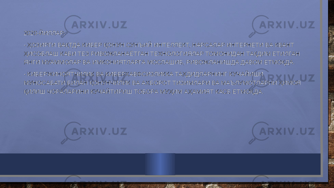 2020-ЙИЛЛАР: - ҲОЗИРГИ ВАҚТДА КИБЕР ҚОНУН СУНЪИЙ ИНТЕЛЛЕКТ, НАРСАЛАР ИНТЕРНЕТИ ВА КВАНТ ҲИСОБЛАШ КАБИ ТЕЗ РИВОЖЛАНАЁТГАН ТЕХНОЛОГИЯЛАР ТОМОНИДАН ТАҚДИМ ЕТИЛГАН ЯНГИ МУАММОЛАР ВА ИМКОНИЯТЛАРГА МОСЛАШИБ, РИВОЖЛАНИШДА ДАВОМ ЕТМОҚДА. - КИБЕРЖИНОЯТЧИЛИК ВА КИБЕРХАВФСИЗЛИККА ТАҲДИДЛАРНИНГ КУЧАЙИШИ МУНОСАБАТИ БИЛАН ҚОНУНЧИЛИК ВА АХБОРОТ ТИЗИМЛАРИ ВА МАЪЛУМОТЛАРНИ ҲИМОЯ ҚИЛИШ ЧОРАЛАРИНИ КУЧАЙТИРИШ ТОБОРА МУҲИМ АҲАМИЯТ КАСБ ЕТМОҚДА.   