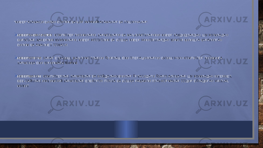 &#34;КИБЕР&#34;АТАМАСИ БИЛАН БОҒЛИҚ БАЪЗИ УМУМИЙ АТАМАЛАР ВА ТУШУНЧАЛАР:    КИБЕРХАВФСИЗЛИК : КОМПЮТЕР ТИЗИМЛАРИ, ТАРМОҚЛАРИ ВА МАЪЛУМОТЛАРИНИ КИБЕР ТАҲДИДЛАРДАН, ШУ ЖУМЛАДАН ВИРУСЛАР, ХАКЕРЛИК ҲУЖУМЛАРИ, КИБЕР ЖОСУСЛИК ВА БОШҚА КИБЕР ЖИНОЯТЛАРДАН ҲИМОЯ ҚИЛИШГА ҚАРАТИЛГАН БИЛИМ ВА АМАЛИЁТ СОҲАСИ.  КИБЕРХУЖУМ: ЗАРАР ЕТКАЗИШ, МАЪЛУМОТЛАРНИ ЎҒИРЛАШ ЁКИ ОПЕРАЦИЯЛАРНИ БУЗИШ УЧУН КОМПЮТЕР ТИЗИМИГА, ТАРМОҚҚА ЁКИ ҚУРИЛМАГА ҲУЖУМ.  КИБЕРМАКОН : КОМПЮТЕРЛАР, ТАРМОҚЛАР ВА ФОЙДАЛАНУВЧИЛАР ЎРТАСИДАГИ ЎЗАРО АЛОҚАЛАР, ШУ ЖУМЛАДАН INTERNET, ВЕБ-САЙТЛАР, ИЖТИМОИЙ ТАРМОҚЛАР, ЕЛЕКТРОН ПОЧТА ВА БОШҚА РАҚАМЛИ ПЛАТФОРМАЛАР СОДИР БЎЛАДИГАН VIRTUAL МУҲИТ. 