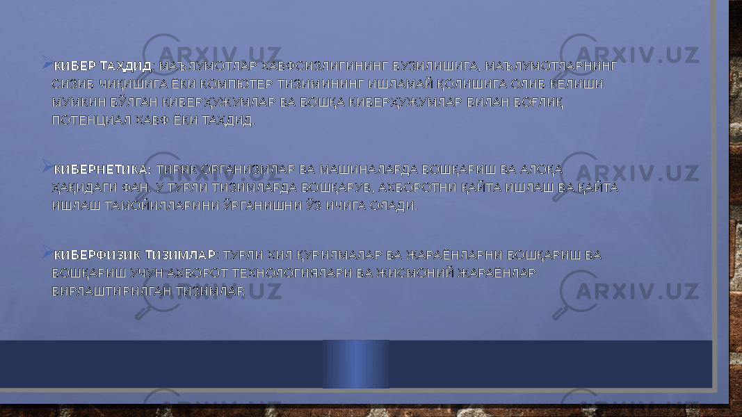  КИБЕР ТАҲДИД : МАЪЛУМОТЛАР ХАВФСИЗЛИГИНИНГ БУЗИЛИШИГА, МАЪЛУМОТЛАРНИНГ СИЗИБ ЧИҚИШИГА ЁКИ КОМПЮТЕР ТИЗИМИНИНГ ИШЛАМАЙ ҚОЛИШИГА ОЛИБ КЕЛИШИ МУМКИН БЎЛГАН КИБЕРҲУЖУМЛАР ВА БОШҚА КИБЕРҲУЖУМЛАР БИЛАН БОҒЛИҚ ПОТЕНЦИАЛ ХАВФ ЁКИ ТАҲДИД.  КИБЕРНЕТИКА: ТИРИК ОРГАНИЗМЛАР ВА МАШИНАЛАРДА БОШҚАРИШ ВА АЛОҚА ҲАҚИДАГИ ФАН. У ТУРЛИ ТИЗИМЛАРДА БОШҚАРУВ, АХБОРОТНИ ҚАЙТА ИШЛАШ ВА ҚАЙТА ИШЛАШ ТАМОЙИЛЛАРИНИ ЎРГАНИШНИ ЎЗ ИЧИГА ОЛАДИ.  КИБЕРФИЗИК ТИЗИМЛАР : ТУРЛИ ХИЛ ҚУРИЛМАЛАР ВА ЖАРАЁНЛАРНИ БОШҚАРИШ ВА БОШҚАРИШ УЧУН АХБОРОТ ТЕХНОЛОГИЯЛАРИ ВА ЖИСМОНИЙ ЖАРАЁНЛАР БИРЛАШТИРИЛГАН ТИЗИМЛАР. 