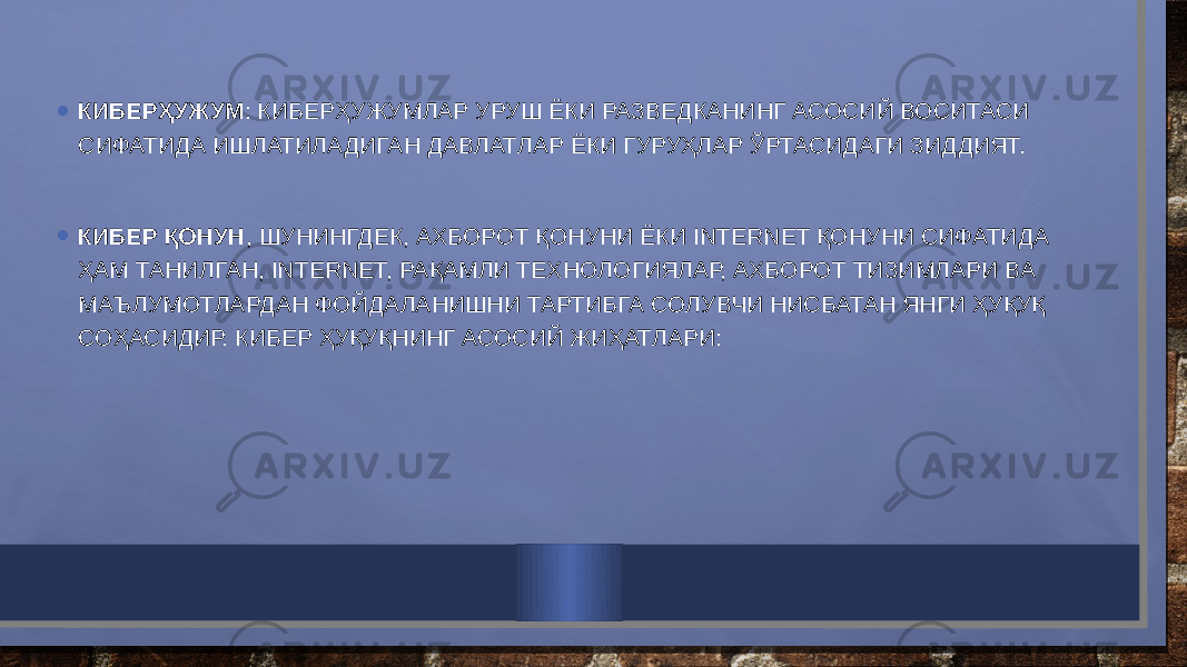 • КИБЕРҲУЖУМ : КИБЕРҲУЖУМЛАР УРУШ ЁКИ РАЗВЕДКАНИНГ АСОСИЙ ВОСИТАСИ СИФАТИДА ИШЛАТИЛАДИГАН ДАВЛАТЛАР ЁКИ ГУРУҲЛАР ЎРТАСИДАГИ ЗИДДИЯТ. • КИБЕР ҚОНУН , ШУНИНГДЕК, АХБОРОТ ҚОНУНИ ЁКИ INTERNET ҚОНУНИ СИФАТИДА ҲАМ ТАНИЛГАН, INTERNET, РАҚАМЛИ ТЕХНОЛОГИЯЛАР, АХБОРОТ ТИЗИМЛАРИ ВА МАЪЛУМОТЛАРДАН ФОЙДАЛАНИШНИ ТАРТИБГА СОЛУВЧИ НИСБАТАН ЯНГИ ҲУҚУҚ СОҲАСИДИР. КИБЕР ҲУҚУҚНИНГ АСОСИЙ ЖИҲАТЛАРИ: 