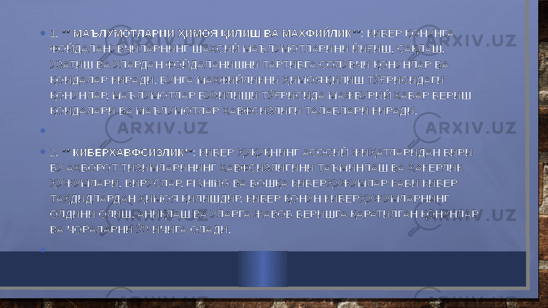 • 1. ** МАЪЛУМОТЛАРНИ ҲИМОЯ ҚИЛИШ ВА МАХФИЙЛИК **: КИБЕР ҚОНУНГА ФОЙДАЛАНУВЧИЛАРНИНГ ШАХСИЙ МАЪЛУМОТЛАРИНИ ЙИҒИШ, САҚЛАШ, УЗАТИШ ВА УЛАРДАН ФОЙДАЛАНИШНИ ТАРТИБГА СОЛУВЧИ ҚОНУНЛАР ВА ҚОИДАЛАР КИРАДИ. БУНГА МАХФИЙЛИКНИ ҲИМОЯ ҚИЛИШ ТЎҒРИСИДАГИ ҚОНУНЛАР, МАЪЛУМОТЛАР БУЗИЛИШИ ТЎҒРИСИДА МАЖБУРИЙ ХАБАР БЕРИШ ҚОИДАЛАРИ ВА МАЪЛУМОТЛАР ХАВФСИЗЛИГИ ТАЛАБЛАРИ КИРАДИ. •   • 2. ** КИБЕРХАВФСИЗЛИК* *: КИБЕР ҲУҚУҚНИНГ АСОСИЙ ЖИҲАТЛАРИДАН БИРИ БУ АХБОРОТ ТИЗИМЛАРИНИНГ ХАВФСИЗЛИГИНИ ТАЪМИНЛАШ ВА ХАКЕРЛИК ҲУЖУМЛАРИ, ВИРУСЛАР, FISHING ВА БОШҚА КИБЕРҲУЖУМЛАР КАБИ КИБЕР ТАҲДИДЛАРДАН ҲИМОЯ ҚИЛИШДИР. КИБЕР ҚОНУН КИБЕРҲУЖУМЛАРНИНГ ОЛДИНИ ОЛИШ, АНИҚЛАШ ВА УЛАРГА ЖАВОБ БЕРИШГА ҚАРАТИЛГАН ҚОНУНЛАР ВА ЧОРАЛАРНИ ЎЗ ИЧИГА ОЛАДИ. •   