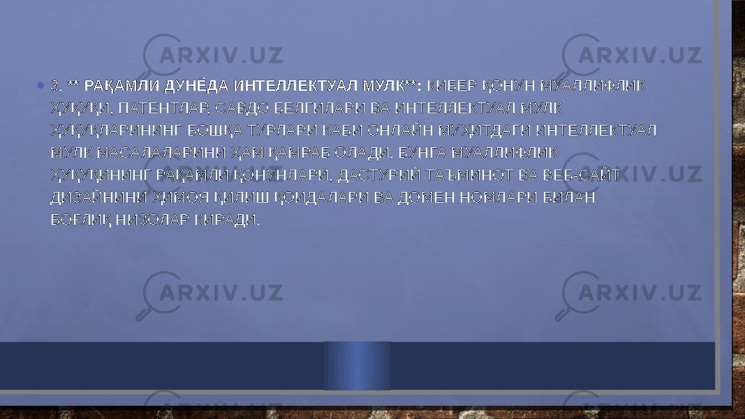 • 3. ** РАҚАМЛИ ДУНЁДА ИНТЕЛЛЕКТУАЛ МУЛК**: КИБЕР ҚОНУН МУАЛЛИФЛИК ҲУҚУҚИ, ПАТЕНТЛАР, САВДО БЕЛГИЛАРИ ВА ИНТЕЛЛЕКТУАЛ МУЛК ҲУҚУҚЛАРИНИНГ БОШҚА ТУРЛАРИ КАБИ ОНЛАЙН МУҲИТДАГИ ИНТЕЛЛЕКТУАЛ МУЛК МАСАЛАЛАРИНИ ҲАМ ҚАМРАБ ОЛАДИ. БУНГА МУАЛЛИФЛИК ҲУҚУҚИНИНГ РАҚАМЛИ ҚОНУНЛАРИ, ДАСТУРИЙ ТАЪМИНОТ ВА ВЕБ-САЙТ ДИЗАЙНИНИ ҲИМОЯ ҚИЛИШ ҚОИДАЛАРИ ВА ДОМЕН НОМЛАРИ БИЛАН БОҒЛИҚ НИЗОЛАР КИРАДИ. 