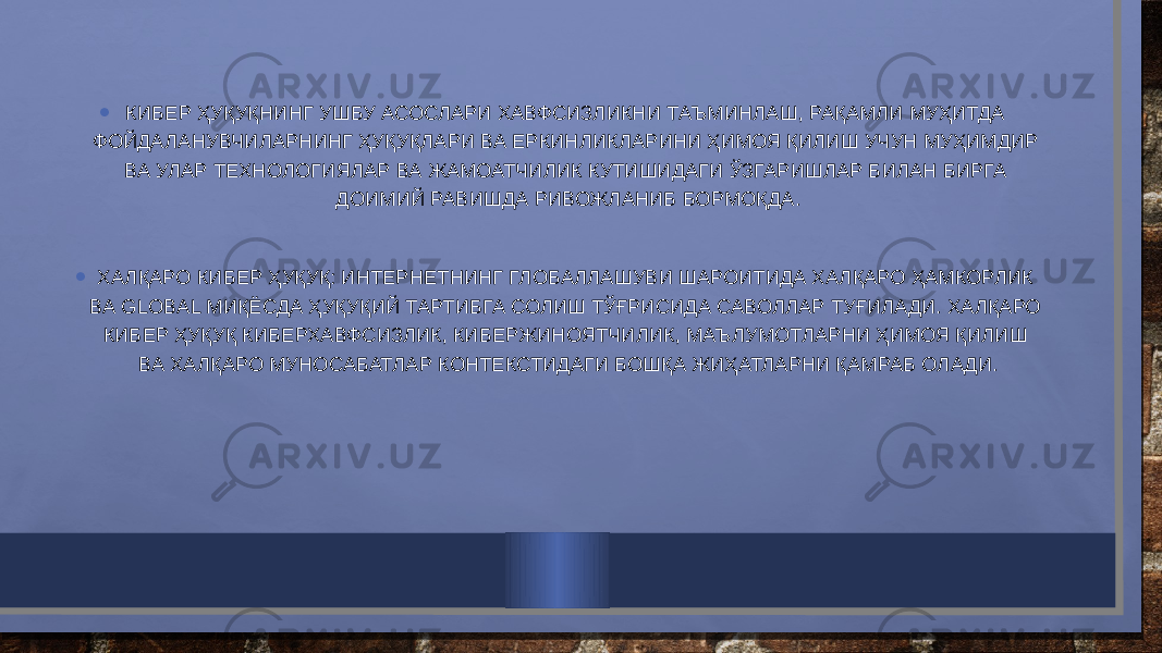 • КИБЕР ҲУҚУҚНИНГ УШБУ АСОСЛАРИ ХАВФСИЗЛИКНИ ТАЪМИНЛАШ, РАҚАМЛИ МУҲИТДА ФОЙДАЛАНУВЧИЛАРНИНГ ҲУҚУҚЛАРИ ВА ЕРКИНЛИКЛАРИНИ ҲИМОЯ ҚИЛИШ УЧУН МУҲИМДИР ВА УЛАР ТЕХНОЛОГИЯЛАР ВА ЖАМОАТЧИЛИК КУТИШИДАГИ ЎЗГАРИШЛАР БИЛАН БИРГА ДОИМИЙ РАВИШДА РИВОЖЛАНИБ БОРМОҚДА. • ХАЛҚАРО КИБЕР ҲУҚУҚ: ИНТЕРНЕТНИНГ ГЛОБАЛЛАШУВИ ШАРОИТИДА ХАЛҚАРО ҲАМКОРЛИК ВА GLOBAL МИҚЁСДА ҲУҚУҚИЙ ТАРТИБГА СОЛИШ ТЎҒРИСИДА САВОЛЛАР ТУҒИЛАДИ. ХАЛҚАРО КИБЕР ҲУҚУҚ КИБЕРХАВФСИЗЛИК, КИБЕРЖИНОЯТЧИЛИК, МАЪЛУМОТЛАРНИ ҲИМОЯ ҚИЛИШ ВА ХАЛҚАРО МУНОСАБАТЛАР КОНТЕКСТИДАГИ БОШҚА ЖИҲАТЛАРНИ ҚАМРАБ ОЛАДИ. 