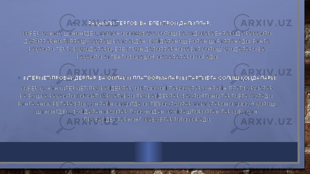 • РАҚАМЛИ ТЕРГОВ ВА ЕЛЕКТРОН ДАЛИЛЛАР: КИБЕР ҚОНУН, ШУНИНГДЕК, ҲУҚУҚНИ МУҲОФАЗА ҚИЛИШ ВА СУД ЖАРАЁНЛАРИДА РАҚАМЛИ ДАЛИЛЛАРНИ ТЎПЛАШ, САҚЛАШ ВА УЛАРДАН ФОЙДАЛАНИШ БИЛАН ШУҒУЛЛАНАДИ. БУНГА РАҚАМЛИ ТЕРГОВ ҚОИДАЛАРИ, ЕЛЕКТРОН ДАЛИЛЛАРНИ ҚАБУЛ ҚИЛИШ ҚОИДАЛАРИ ВА РАҚАМЛИ АУТЕНТИФИКАЦИЯ МАСАЛАЛАРИ КИРАДИ.   • INTERNET-ПРОВАЙДЕРЛАР ВА ОНЛАЙН ПЛАТФОРМАЛАРНИ ТАРТИБГА СОЛИШ ҚОИДАЛАРИ: КИБЕР ҚОНУН INTERNET-ПРОВАЙДЕРЛАР, ИЖТИМОИЙ ТАРМОҚЛАР, ОНЛАЙН ПЛАТФОРМАЛАР ВА БОШҚА РАҚАМЛИ ХИЗМАТ КЎРСАТУВЧИ ПРОВАЙДЕРЛАР ФАОЛИЯТИНИ ТАРТИБГА СОЛАДИ. БУНГА АНИҚ БЕТАРАФЛИК, ОНЛАЙН МУҲИТДА ИСТЕЪМОЛЧИЛАР ҲУҚУҚЛАРИНИ ҲИМОЯ ҚИЛИШ, ШУНИНГДЕК, ФОЙДАЛАНУВЧИЛАР ТОМОНИДАН ЖОЙЛАШТИРИЛГАН ТАРКИБ УЧУН ПРОВАЙДЕРЛАРНИНГ ЖАВОБГАРЛИГИ КИРАДИ. 