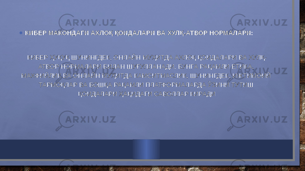 • КИБЕР МАКОНДАГИ АХЛОҚ ҚОИДАЛАРИ ВА ХУЛҚ-АТВОР НОРМАЛАРИ: КИБЕР ҲУҚУҚ ШУНИНГДЕК, ОНЛАЙН МУҲИТДА АХЛОҚ ҚОИДАЛАРИ ВА ХУЛҚ- АТВОР НОРМАЛАРИ БИЛАН ШУҒУЛЛАНАДИ. БУНГА РАҚАМЛИ ЕТИКА, МАХФИЙЛИК ВА ОНЛАЙН МУҲИТДА КАМСИТМАСЛИК, ШУНИНГДЕК, ИЖТИМОИЙ ТАРМОҚЛАР ВА БОШҚА РАҚАМЛИ ПЛАТФОРМАЛАРДА ЎЗИНИ ТУТИШ ҚОИДАЛАРИ ҲАҚИДАГИ САВОЛЛАР КИРАДИ 