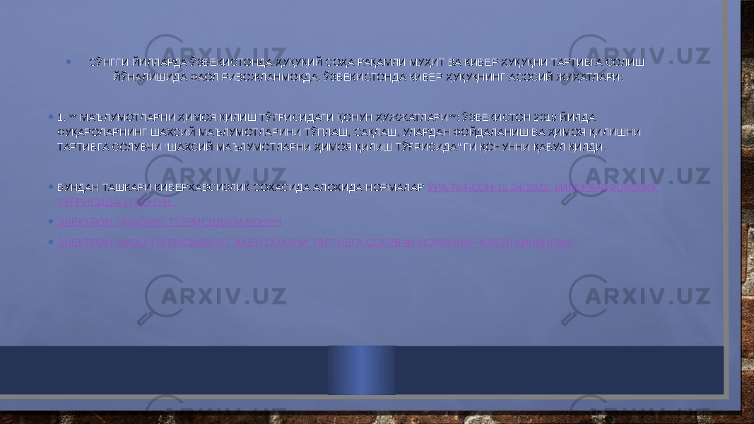 • СЎНГГИ ЙИЛЛАРДА ЎЗБЕКИСТОНДА ҲУҚУҚИЙ СОҲА РАҚАМЛИ МУҲИТ ВА КИБЕР ҲУҚУҚНИ ТАРТИБГА СОЛИШ ЙЎНАЛИШИДА ФАОЛ РИВОЖЛАНМОҚДА. ЎЗБЕКИСТОНДА КИБЕР ҲУҚУҚНИНГ АСОСИЙ ЖИҲАТЛАРИ: • 1. ** МАЪЛУМОТЛАРНИ ҲИМОЯ ҚИЛИШ ТЎҒРИСИДАГИ ҚОНУН ҲУЖЖАТЛАРИ**: ЎЗБЕКИСТОН 2019 ЙИЛДА ФУҚАРОЛАРНИНГ ШАХСИЙ МАЪЛУМОТЛАРИНИ ТЎПЛАШ, САҚЛАШ, УЛАРДАН ФОЙДАЛАНИШ ВА ҲИМОЯ ҚИЛИШНИ ТАРТИБГА СОЛУВЧИ &#34;ШАХСИЙ МАЪЛУМОТЛАРНИ ҲИМОЯ ҚИЛИШ ТЎҒРИСИДА&#34; ГИ ҚОНУННИ ҚАБУЛ ҚИЛДИ. • БУНДАН ТАШКАРИ КИБЕРХАВСИЗЛИК СОХАСИДА АЛОХИДА НОРМАЛАР ЎРҚ-764-СОН 15.04.2022. КИБЕРХАВФСИЗЛИК ТЎҒРИСИДАГИ ҚОНУН , • ЭЛЕКТРОН ТИЖОРАТ ТЎҒРИСИДАГИ ҚОНУН • ЭЛЕКТРОН ИМЗО ТЎҒРИСИДАГИ Ғ КАБИ СОХАНИ ТАРТИБГА СОЛУВЧИ НОРМАЛАР КАБУЛ КИЛИНГАН . 