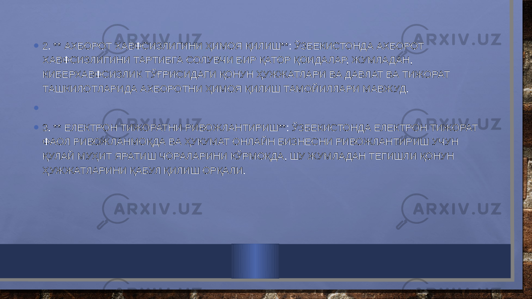 • 2. ** АХБОРОТ ХАВФСИЗЛИГИНИ ҲИМОЯ ҚИЛИШ**: ЎЗБЕКИСТОНДА АХБОРОТ ХАВФСИЗЛИГИНИ ТАРТИБГА СОЛУВЧИ БИР ҚАТОР ҚОИДАЛАР, ЖУМЛАДАН, КИБЕРХАВФСИЗЛИК ТЎҒРИСИДАГИ ҚОНУН ҲУЖЖАТЛАРИ ВА ДАВЛАТ ВА ТИЖОРАТ ТАШКИЛОТЛАРИДА АХБОРОТНИ ҲИМОЯ ҚИЛИШ ТАМОЙИЛЛАРИ МАВЖУД. •   • 3. ** ЕЛЕКТРОН ТИЖОРАТНИ РИВОЖЛАНТИРИШ**: ЎЗБЕКИСТОНДА ЕЛЕКТРОН ТИЖОРАТ ФАОЛ РИВОЖЛАНМОҚДА ВА ҲУКУМАТ ОНЛАЙН БИЗНЕСНИ РИВОЖЛАНТИРИШ УЧУН ҚУЛАЙ МУҲИТ ЯРАТИШ ЧОРАЛАРИНИ КЎРМОҚДА, ШУ ЖУМЛАДАН ТЕГИШЛИ ҚОНУН ҲУЖЖАТЛАРИНИ ҚАБУЛ ҚИЛИШ ОРҚАЛИ. 