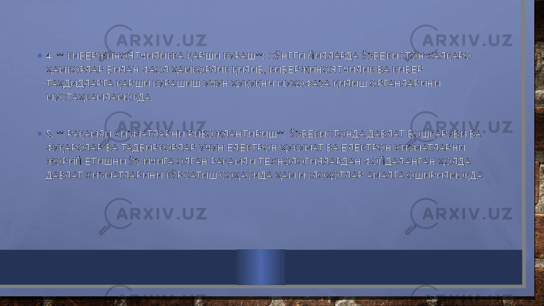 • 4. ** КИБЕРЖИНОЯТЧИЛИККА ҚАРШИ КУРАШ**: СЎНГГИ ЙИЛЛАРДА ЎЗБЕКИСТОН ХАЛҚАРО ҲАМКОРЛАР БИЛАН ФАОЛ ҲАМКОРЛИК ҚИЛИБ, КИБЕРЖИНОЯТЧИЛИК ВА КИБЕР ТАҲДИДЛАРГА ҚАРШИ КУРАШИШ УЧУН ҲУҚУҚНИ МУҲОФАЗА ҚИЛИШ ОРГАНЛАРИНИ МУСТАҲКАМЛАМОҚДА. • 5. ** РАҚАМЛИ ХИЗМАТЛАРНИ РИВОЖЛАНТИРИШ**: ЎЗБЕКИСТОНДА ДАВЛАТ БОШҚАРУВИ ВА ФУҚАРОЛАР ВА ТАДБИРКОРЛАР УЧУН ЕЛЕКТРОН ҲУКУМАТ ВА ЕЛЕКТРОН ХИЗМАТЛАРНИ ЖОРИЙ ЕТИШНИ ЎЗ ИЧИГА ОЛГАН РАҚАМЛИ ТЕХНОЛОГИЯЛАРДАН ФОЙДАЛАНГАН ҲОЛДА ДАВЛАТ ХИЗМАТЛАРИНИ КЎРСАТИШ СОҲАСИДА ҲАМ ИСЛОҲОТЛАР АМАЛГА ОШИРИЛМОҚДА. 