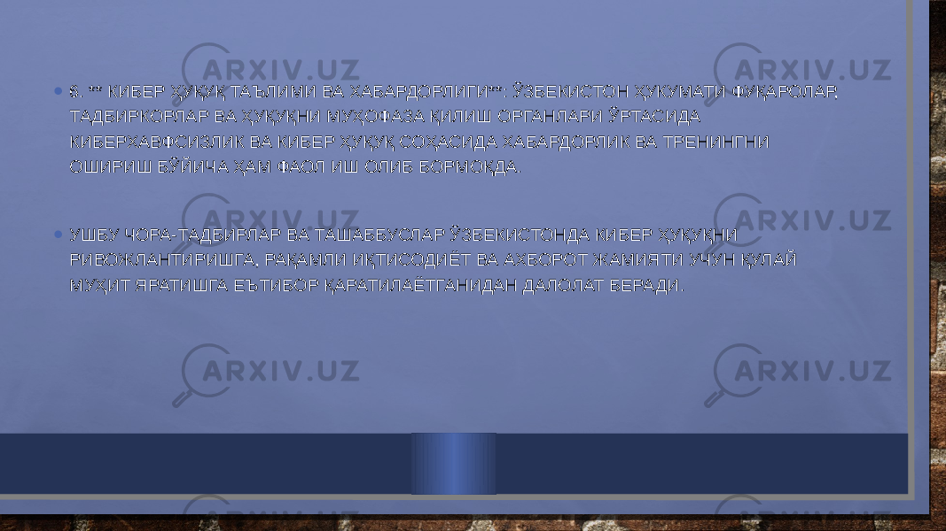 • 6. ** КИБЕР ҲУҚУҚ ТАЪЛИМИ ВА ХАБАРДОРЛИГИ**: ЎЗБЕКИСТОН ҲУКУМАТИ ФУҚАРОЛАР, ТАДБИРКОРЛАР ВА ҲУҚУҚНИ МУҲОФАЗА ҚИЛИШ ОРГАНЛАРИ ЎРТАСИДА КИБЕРХАВФСИЗЛИК ВА КИБЕР ҲУҚУҚ СОҲАСИДА ХАБАРДОРЛИК ВА ТРЕНИНГНИ ОШИРИШ БЎЙИЧА ҲАМ ФАОЛ ИШ ОЛИБ БОРМОҚДА.   • УШБУ ЧОРА-ТАДБИРЛАР ВА ТАШАББУСЛАР ЎЗБЕКИСТОНДА КИБЕР ҲУҚУҚНИ РИВОЖЛАНТИРИШГА, РАҚАМЛИ ИҚТИСОДИЁТ ВА АХБОРОТ ЖАМИЯТИ УЧУН ҚУЛАЙ МУҲИТ ЯРАТИШГА ЕЪТИБОР ҚАРАТИЛАЁТГАНИДАН ДАЛОЛАТ БЕРАДИ. 