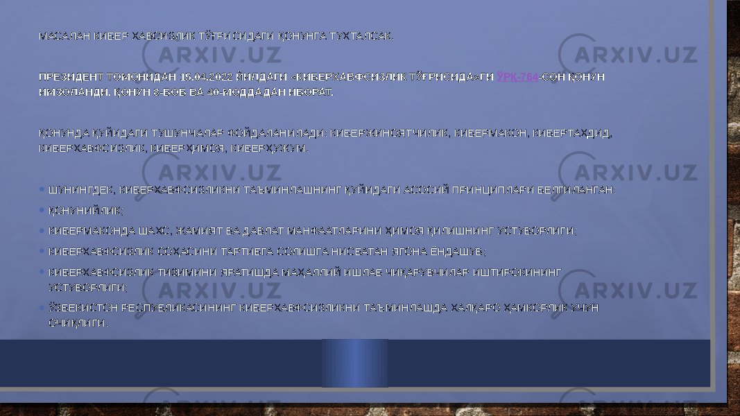 МАСАЛАН КИБЕР ХАВСИЗЛИК ТЎҒРИСИДАГИ ҚОНУНГА ТУХТАЛСАК.   ПРЕЗИДЕНТ ТОМОНИДАН 15.04.2022 ЙИЛДАГИ «КИБЕРХАВФСИЗЛИК ТЎҒРИСИДА»ГИ  ЎРҚ-764 -СОН ҚОНУН ИМЗОЛАНДИ. ҚОНУН 8-БОБ ВА 40-МОДДАДАН ИБОРАТ.   ҚОНУНДА ҚУЙИДАГИ ТУШУНЧАЛАР ФОЙДАЛАНИЛАДИ: КИБЕРЖИНОЯТЧИЛИК, КИБЕРМАКОН, КИБЕРТАҲДИД, КИБЕРХАВФСИЗЛИК, КИБЕРҲИМОЯ, КИБЕРҲУЖУМ.   • ШУНИНГДЕК, КИБЕРХАВФСИЗЛИКНИ ТАЪМИНЛАШНИНГ ҚУЙИДАГИ АСОСИЙ ПРИНЦИПЛАРИ БЕЛГИЛАНГАН: • ҚОНУНИЙЛИК; • КИБЕРМАКОНДА ШАХС, ЖАМИЯТ ВА ДАВЛАТ МАНФААТЛАРИНИ ҲИМОЯ ҚИЛИШНИНГ УСТУВОРЛИГИ; • КИБЕРХАВФСИЗЛИК СОҲАСИНИ ТАРТИБГА СОЛИШГА НИСБАТАН ЯГОНА ЁНДАШУВ; • КИБЕРХАВФСИЗЛИК ТИЗИМИНИ ЯРАТИШДА МАҲАЛЛИЙ ИШЛАБ ЧИҚАРУВЧИЛАР ИШТИРОКИНИНГ УСТУВОРЛИГИ; • ЎЗБЕКИСТОН РЕСПУБЛИКАСИНИНГ КИБЕРХАВФСИЗЛИКНИ ТАЪМИНЛАШДА ХАЛҚАРО ҲАМКОРЛИК УЧУН ОЧИҚЛИГИ.   