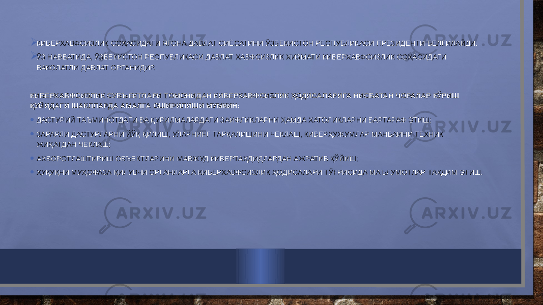 КИБЕРХАВФСИЗЛИК СОҲАСИДАГИ ЯГОНА ДАВЛАТ СИЁСАТИНИ ЎЗБЕКИСТОН РЕСПУБЛИКАСИ ПРЕЗИДЕНТИ БЕЛГИЛАЙДИ.  ЎЗ НАВБАТИДА, ЎЗБЕКИСТОН РЕСПУБЛИКАСИ ДАВЛАТ ХАВФСИЗЛИК ХИЗМАТИ КИБЕРХАВФСИЗЛИК СОҲАСИДАГИ ВАКОЛАТЛИ ДАВЛАТ ОРГАНИДИР.   КИБЕРХАВФСИЗЛИК СУБЪЕКТЛАРИ ТОМОНИДАН КИБЕРХАВФСИЗЛИК ҲОДИСАЛАРИГА НИСБАТАН ЧОРАЛАР КЎРИШ ҚУЙИДАГИ ШАКЛЛАРДА АМАЛГА ОШИРИЛИШИ МУМКИН: • ДАСТУРИЙ ТАЪМИНОТДАГИ ВА ҚУРИЛМАЛАРДАГИ ЗАИФЛИКЛАРНИ ҲАМДА ХАТОЛИКЛАРНИ БАРТАРАФ ЭТИШ; • ЗАРАРЛИ ДАСТУРЛАРНИ ЙЎҚ ҚИЛИШ, УЛАРНИНГ ТАРҚАЛИШИНИ ЧЕКЛАШ, КИБЕРҲУЖУМЛАР МАНБАИНИ ТЕХНИК ЖИҲАТДАН ЧЕКЛАШ; • АХБОРОТЛАШТИРИШ ОБЪЕКТЛАРИНИ МАВЖУД КИБЕРТАҲДИДЛАРДАН АЖРАТИБ ҚЎЙИШ; • ҲУҚУҚНИ МУҲОФАЗА ҚИЛУВЧИ ОРГАНЛАРГА КИБЕРХАВФСИЗЛИК ҲОДИСАЛАРИ ТЎҒРИСИДА МАЪЛУМОТЛАР ТАҚДИМ ЭТИШ. 