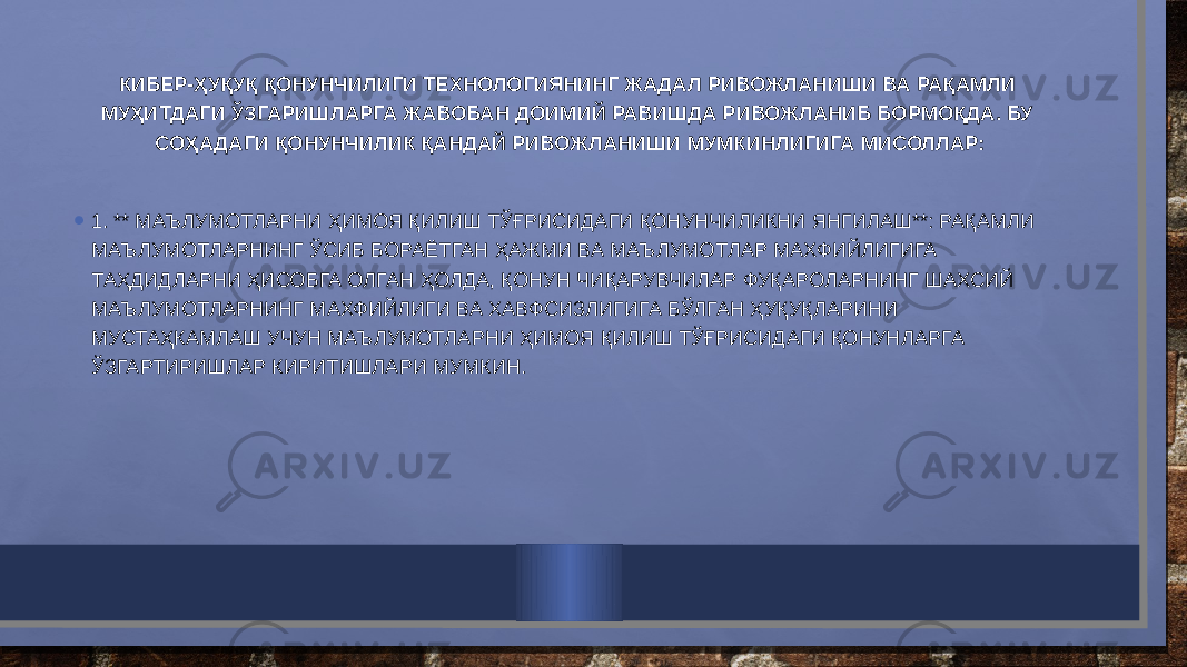 КИБЕР-ҲУҚУҚ ҚОНУНЧИЛИГИ ТЕХНОЛОГИЯНИНГ ЖАДАЛ РИВОЖЛАНИШИ ВА РАҚАМЛИ МУҲИТДАГИ ЎЗГАРИШЛАРГА ЖАВОБАН ДОИМИЙ РАВИШДА РИВОЖЛАНИБ БОРМОҚДА. БУ СОҲАДАГИ ҚОНУНЧИЛИК ҚАНДАЙ РИВОЖЛАНИШИ МУМКИНЛИГИГА МИСОЛЛАР: • 1. ** МАЪЛУМОТЛАРНИ ҲИМОЯ ҚИЛИШ ТЎҒРИСИДАГИ ҚОНУНЧИЛИКНИ ЯНГИЛАШ**: РАҚАМЛИ МАЪЛУМОТЛАРНИНГ ЎСИБ БОРАЁТГАН ҲАЖМИ ВА МАЪЛУМОТЛАР МАХФИЙЛИГИГА ТАҲДИДЛАРНИ ҲИСОБГА ОЛГАН ҲОЛДА, ҚОНУН ЧИҚАРУВЧИЛАР ФУҚАРОЛАРНИНГ ШАХСИЙ МАЪЛУМОТЛАРНИНГ МАХФИЙЛИГИ ВА ХАВФСИЗЛИГИГА БЎЛГАН ҲУҚУҚЛАРИНИ МУСТАҲКАМЛАШ УЧУН МАЪЛУМОТЛАРНИ ҲИМОЯ ҚИЛИШ ТЎҒРИСИДАГИ ҚОНУНЛАРГА ЎЗГАРТИРИШЛАР КИРИТИШЛАРИ МУМКИН. 