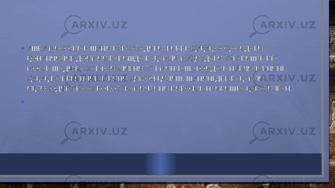 • УШБУ МИСОЛЛАР ШУНИ КЎРСАТАДИКИ, КИБЕР ҲУҚУҚ СОҲАСИДАГИ ҚОНУНЧИЛИК ДОИМИЙ РАВИШДА РАҚАМЛИ МУҲИТДАГИ ЎЗГАРИШЛАРГА МОСЛАШАДИ ВА ХАВФСИЗЛИКНИ ТАЪМИНЛАШ, ФОЙДАЛАНУВЧИЛАРНИНГ ҲУҚУҚ ВА ЕРКИНЛИКЛАРИНИ ҲИМОЯ ҚИЛИШ, ШУНИНГДЕК РАҚАМЛИ ИҚТИСОДИЁТ ВА АХБОРОТ ЖАМИЯТИНИ РИВОЖЛАНТИРИШГА ҚАРАТИЛГАН. • 