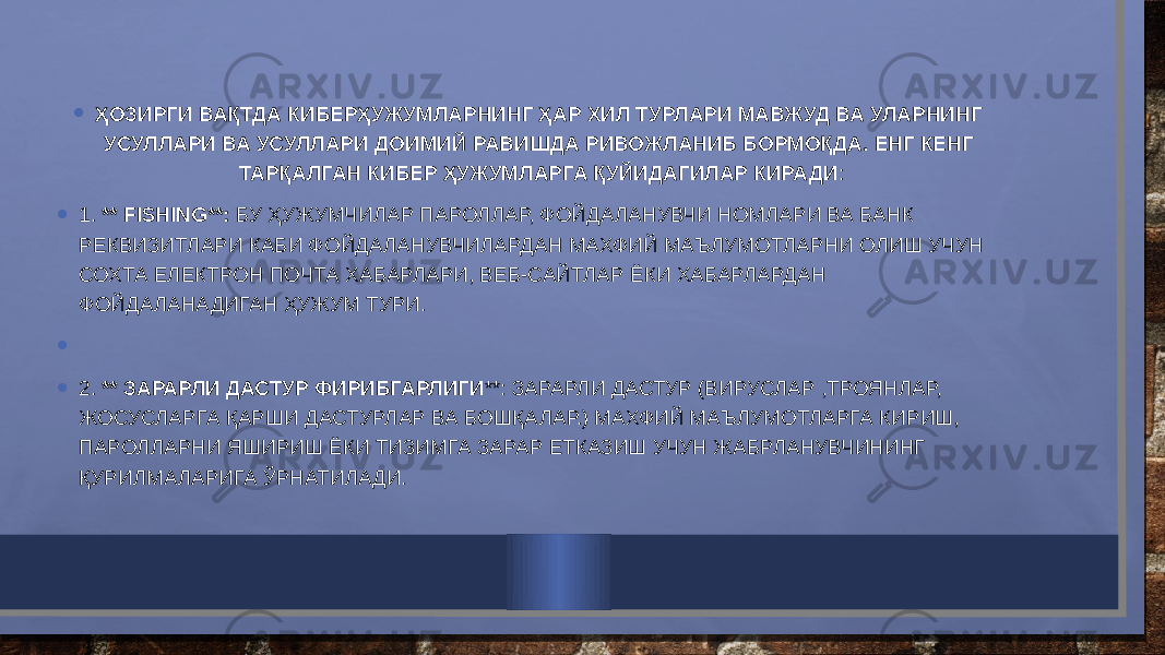 • ҲОЗИРГИ ВАҚТДА КИБЕРҲУЖУМЛАРНИНГ ҲАР ХИЛ ТУРЛАРИ МАВЖУД ВА УЛАРНИНГ УСУЛЛАРИ ВА УСУЛЛАРИ ДОИМИЙ РАВИШДА РИВОЖЛАНИБ БОРМОҚДА. ЕНГ КЕНГ ТАРҚАЛГАН КИБЕР ҲУЖУМЛАРГА ҚУЙИДАГИЛАР КИРАДИ : • 1. ** FISHING**: БУ ҲУЖУМЧИЛАР ПАРОЛЛАР, ФОЙДАЛАНУВЧИ НОМЛАРИ ВА БАНК РЕКВИЗИТЛАРИ КАБИ ФОЙДАЛАНУВЧИЛАРДАН МАХФИЙ МАЪЛУМОТЛАРНИ ОЛИШ УЧУН СОХТА ЕЛЕКТРОН ПОЧТА ХАБАРЛАРИ, ВЕБ-САЙТЛАР ЁКИ ХАБАРЛАРДАН ФОЙДАЛАНАДИГАН ҲУЖУМ ТУРИ. •   • 2. ** ЗАРАРЛИ ДАСТУР ФИРИБГАРЛИГИ **: ЗАРАРЛИ ДАСТУР (ВИРУСЛАР ,ТРОЯНЛАР, ЖОСУСЛАРГА ҚАРШИ ДАСТУРЛАР ВА БОШҚАЛАР.) МАХФИЙ МАЪЛУМОТЛАРГА КИРИШ, ПАРОЛЛАРНИ ЯШИРИШ ЁКИ ТИЗИМГА ЗАРАР ЕТКАЗИШ УЧУН ЖАБРЛАНУВЧИНИНГ ҚУРИЛМАЛАРИГА ЎРНАТИЛАДИ. 