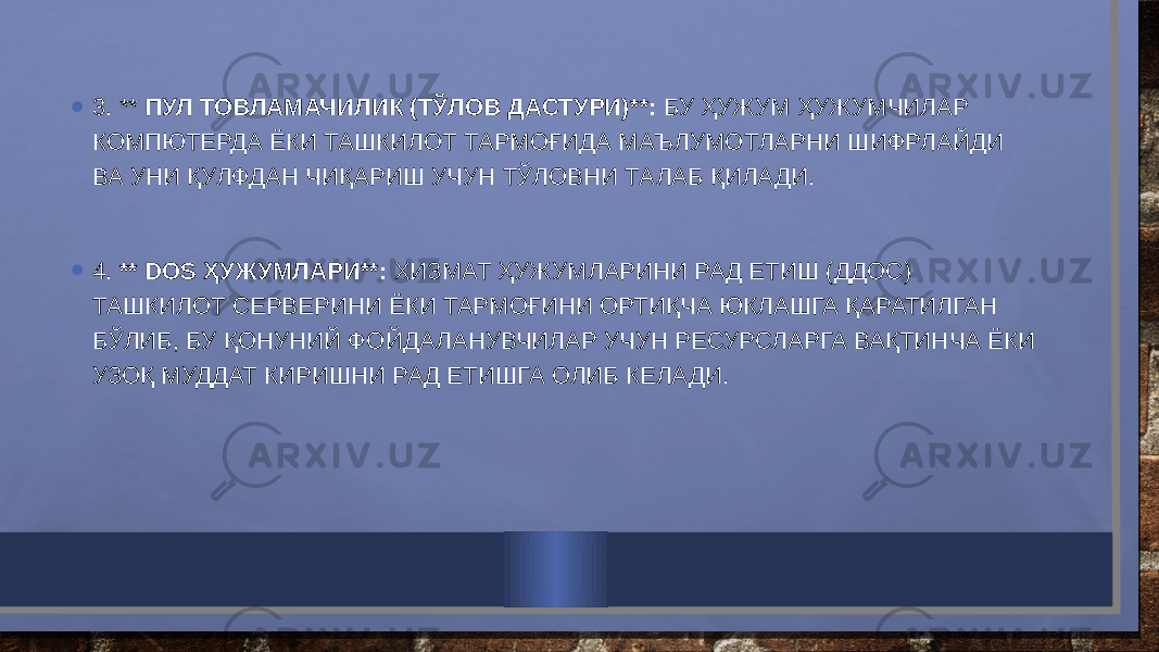 • 3. ** ПУЛ ТОВЛАМАЧИЛИК (ТЎЛОВ ДАСТУРИ)**: БУ ҲУЖУМ ҲУЖУМЧИЛАР КОМПЮТЕРДА ЁКИ ТАШКИЛОТ ТАРМОҒИДА МАЪЛУМОТЛАРНИ ШИФРЛАЙДИ ВА УНИ ҚУЛФДАН ЧИҚАРИШ УЧУН ТЎЛОВНИ ТАЛАБ ҚИЛАДИ. • 4. ** DOS ҲУЖУМЛАРИ**: ХИЗМАТ ҲУЖУМЛАРИНИ РАД ЕТИШ (ДДОС) ТАШКИЛОТ СЕРВЕРИНИ ЁКИ ТАРМОҒИНИ ОРТИҚЧА ЮКЛАШГА ҚАРАТИЛГАН БЎЛИБ, БУ ҚОНУНИЙ ФОЙДАЛАНУВЧИЛАР УЧУН РЕСУРСЛАРГА ВАҚТИНЧА ЁКИ УЗОҚ МУДДАТ КИРИШНИ РАД ЕТИШГА ОЛИБ КЕЛАДИ. 