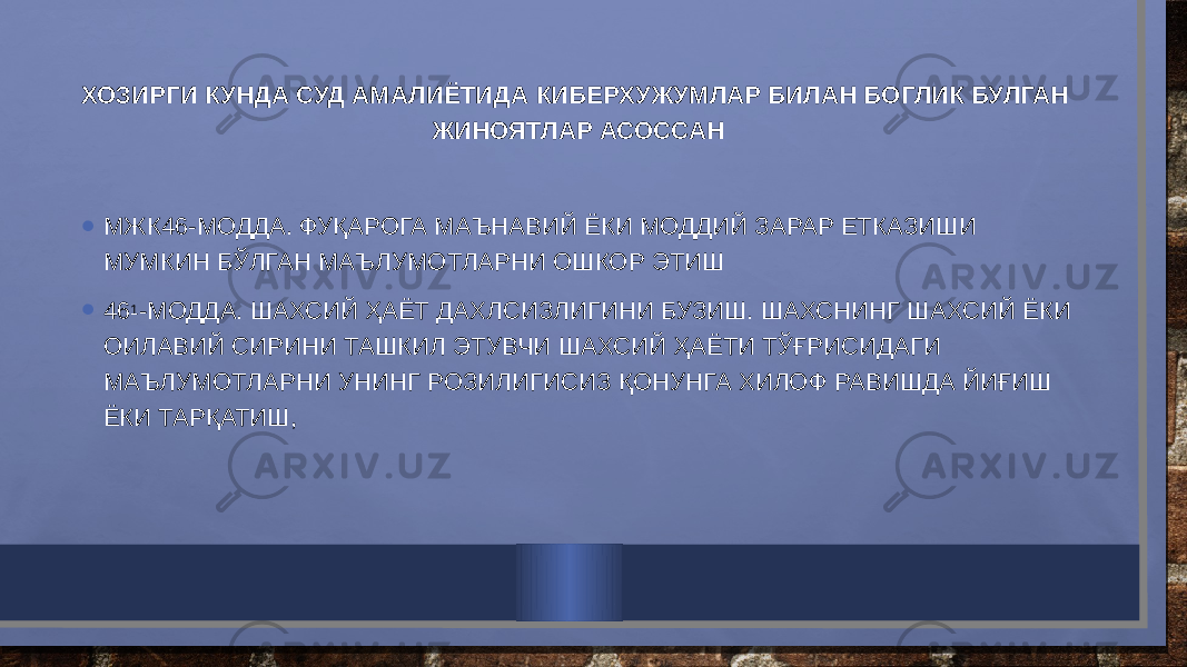 ХОЗИРГИ КУНДА СУД АМАЛИЁТИДА КИБЕРХУЖУМЛАР БИЛАН БОГЛИК БУЛГАН ЖИНОЯТЛАР АСОССАН • МЖК46-МОДДА. ФУҚАРОГА МАЪНАВИЙ ЁКИ МОДДИЙ ЗАРАР ЕТКАЗИШИ МУМКИН БЎЛГАН МАЪЛУМОТЛАРНИ ОШКОР ЭТИШ • 46 1 -МОДДА. ШАХСИЙ ҲАЁТ ДАХЛСИЗЛИГИНИ БУЗИШ. ШАХСНИНГ ШАХСИЙ ЁКИ ОИЛАВИЙ СИРИНИ ТАШКИЛ ЭТУВЧИ ШАХСИЙ ҲАЁТИ ТЎҒРИСИДАГИ МАЪЛУМОТЛАРНИ УНИНГ РОЗИЛИГИСИЗ ҚОНУНГА ХИЛОФ РАВИШДА ЙИҒИШ ЁКИ ТАРҚАТИШ,  