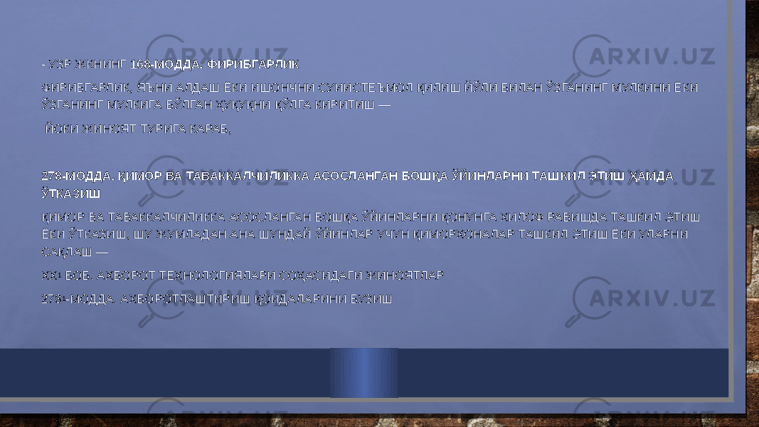 - УЗР ЖКНИНГ 168-МОДДА. ФИРИБГАРЛИК ФИРИБГАРЛИК, ЯЪНИ АЛДАШ ЁКИ ИШОНЧНИ СУИИСТЕЪМОЛ ҚИЛИШ ЙЎЛИ БИЛАН ЎЗГАНИНГ МУЛКИНИ ЁКИ ЎЗГАНИНГ МУЛКИГА БЎЛГАН ҲУҚУҚНИ ҚЎЛГА КИРИТИШ — ЙОКИ ЖИНОЯТ ТУРИГА КАРАБ,   278-МОДДА. ҚИМОР ВА ТАВАККАЛЧИЛИККА АСОСЛАНГАН БОШҚА ЎЙИНЛАРНИ ТАШКИЛ ЭТИШ ҲАМДА ЎТКАЗИШ ҚИМОР ВА ТАВАККАЛЧИЛИККА АСОСЛАНГАН БОШҚА ЎЙИНЛАРНИ ҚОНУНГА ХИЛОФ РАВИШДА ТАШКИЛ ЭТИШ ЁКИ ЎТКАЗИШ, ШУ ЖУМЛАДАН АНА ШУНДАЙ ЎЙИНЛАР УЧУН ҚИМОРХОНАЛАР ТАШКИЛ ЭТИШ ЁКИ УЛАРНИ САҚЛАШ — XX 1  БОБ. АХБОРОТ ТЕХНОЛОГИЯЛАРИ СОҲАСИДАГИ ЖИНОЯТЛАР 278 1 -МОДДА. АХБОРОТЛАШТИРИШ ҚОИДАЛАРИНИ БУЗИШ 