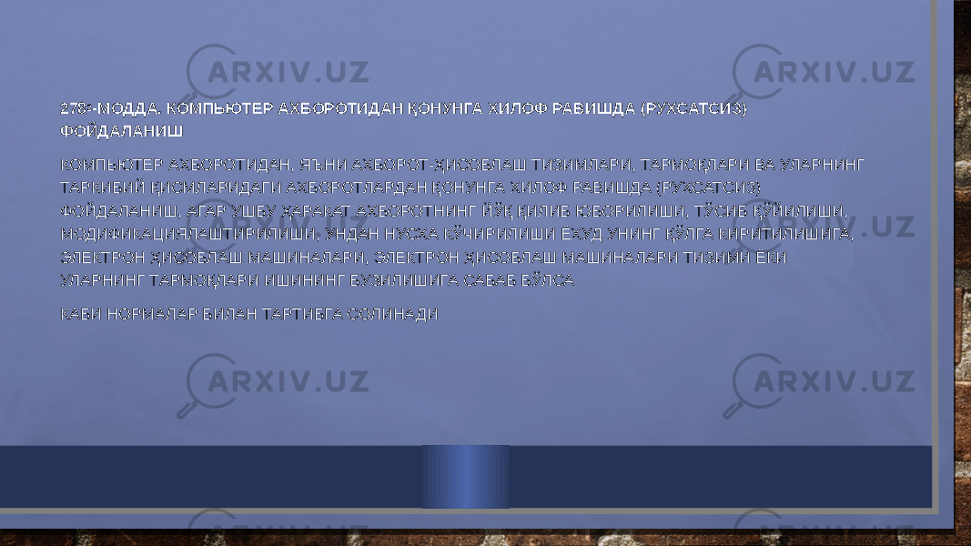 278 2 -МОДДА. КОМПЬЮТЕР АХБОРОТИДАН ҚОНУНГА ХИЛОФ РАВИШДА (РУХСАТСИЗ) ФОЙДАЛАНИШ КОМПЬЮТЕР АХБОРОТИДАН, ЯЪНИ АХБОРОТ-ҲИСОБЛАШ ТИЗИМЛАРИ, ТАРМОҚЛАРИ ВА УЛАРНИНГ ТАРКИБИЙ ҚИСМЛАРИДАГИ АХБОРОТЛАРДАН ҚОНУНГА ХИЛОФ РАВИШДА (РУХСАТСИЗ) ФОЙДАЛАНИШ, АГАР УШБУ ҲАРАКАТ АХБОРОТНИНГ ЙЎҚ ҚИЛИБ ЮБОРИЛИШИ, ТЎСИБ ҚЎЙИЛИШИ, МОДИФИКАЦИЯЛАШТИРИЛИШИ, УНДАН НУСХА КЎЧИРИЛИШИ ЁХУД УНИНГ ҚЎЛГА КИРИТИЛИШИГА, ЭЛЕКТРОН ҲИСОБЛАШ МАШИНАЛАРИ, ЭЛЕКТРОН ҲИСОБЛАШ МАШИНАЛАРИ ТИЗИМИ ЁКИ УЛАРНИНГ ТАРМОҚЛАРИ ИШИНИНГ БУЗИЛИШИГА САБАБ БЎЛСА КАБИ НОРМАЛАР БИЛАН ТАРТИБГА СОЛИНАДИ 