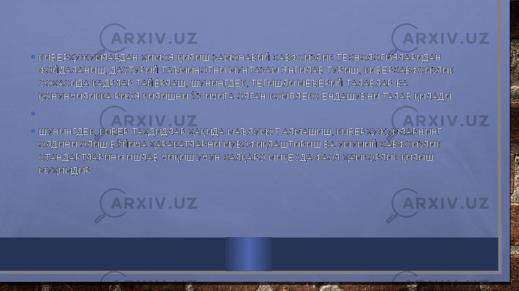 • КИБЕРҲУЖУМЛАРДАН ҲИМОЯ ҚИЛИШ ЗАМОНАВИЙ ХАВФСИЗЛИК ТЕХНОЛОГИЯЛАРИДАН ФОЙДАЛАНИШ, ДАСТУРИЙ ТАЪМИНОТНИ МУНТАЗАМ ЯНГИЛАБ ТУРИШ, КИБЕРХАВФСИЗЛИК СОҲАСИДА КАДРЛАР ТАЙЁРЛАШ, ШУНИНГДЕК, ТЕГИШЛИ МЕЪЁРИЙ ТАЛАБЛАР ВА ҚОНУНЧИЛИККА РИОЯ ҚИЛИШНИ ЎЗ ИЧИГА ОЛГАН КОМПЛЕКС ЁНДАШУВНИ ТАЛАБ ҚИЛАДИ. •   • ШУНИНГДЕК, КИБЕР ТАҲДИДЛАР ҲАҚИДА МАЪЛУМОТ АЛМАШИШ, КИБЕРҲУЖУМЛАРНИНГ ОЛДИНИ ОЛИШ БЎЙИЧА ҲАРАКАТЛАРНИ МУВОФИҚЛАШТИРИШ ВА УМУМИЙ ХАВФСИЗЛИК СТАНДАРТЛАРИНИ ИШЛАБ ЧИҚИШ УЧУН ХАЛҚАРО МИҚЁСДА ФАОЛ ҲАМКОРЛИК ҚИЛИШ МУҲИМДИР. 
