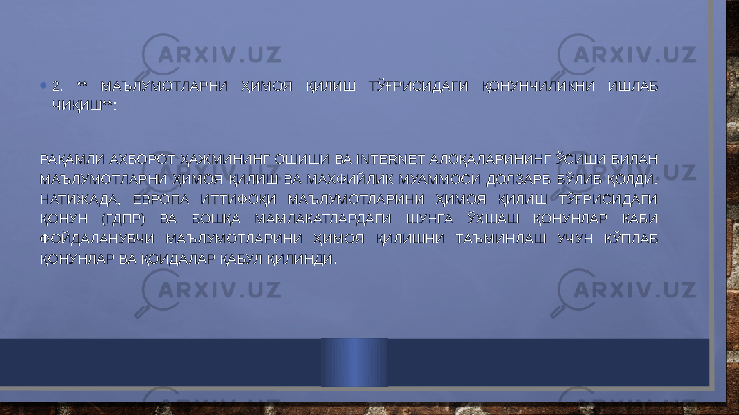 • 2. ** МАЪЛУМОТЛАРНИ ҲИМОЯ ҚИЛИШ ТЎҒРИСИДАГИ ҚОНУНЧИЛИКНИ ИШЛАБ ЧИҚИШ**: РАҚАМЛИ АХБОРОТ ҲАЖМИНИНГ ОШИШИ ВА INTERNET АЛОҚАЛАРИНИНГ ЎСИШИ БИЛАН МАЪЛУМОТЛАРНИ ҲИМОЯ ҚИЛИШ ВА МАХФИЙЛИК МУАММОСИ ДОЛЗАРБ БЎЛИБ ҚОЛДИ. НАТИЖАДА, ЕВРОПА ИТТИФОҚИ МАЪЛУМОТЛАРИНИ ҲИМОЯ ҚИЛИШ ТЎҒРИСИДАГИ ҚОНУН (ГДПР) ВА БОШҚА МАМЛАКАТЛАРДАГИ ШУНГА ЎХШАШ ҚОНУНЛАР КАБИ ФОЙДАЛАНУВЧИ МАЪЛУМОТЛАРИНИ ҲИМОЯ ҚИЛИШНИ ТАЪМИНЛАШ УЧУН КЎПЛАБ ҚОНУНЛАР ВА ҚОИДАЛАР ҚАБУЛ ҚИЛИНДИ. 