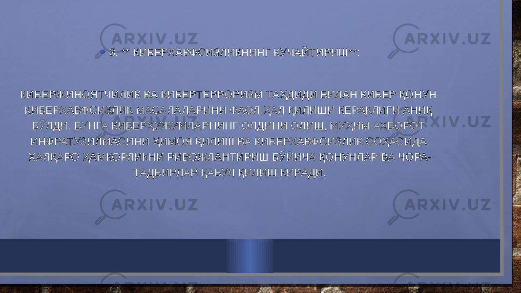 • 3. ** КИБЕРХАВФСИЗЛИКНИНГ КУЧАЙТИРИШ**: КИБЕРЖИНОЯТЧИЛИК ВА КИБЕРТЕРРОРИЗМ ТАҲДИДИ БИЛАН КИБЕР ҚОНУН КИБЕРХАВФСИЗЛИК МАСАЛАЛАРИНИ ФАОЛ ҲАЛ ҚИЛИШИ КЕРАКЛИГИ АНИҚ БЎЛДИ. БУНГА КИБЕРҲУЖУМЛАРНИНГ ОЛДИНИ ОЛИШ, МУҲИМ АХБОРОТ ИНФРАТУЗИЛМАСИНИ ҲИМОЯ ҚИЛИШ ВА КИБЕРХАВФСИЗЛИК СОҲАСИДА ХАЛҚАРО ҲАМКОРЛИКНИ РИВОЖЛАНТИРИШ БЎЙИЧА ҚОНУНЛАР ВА ЧОРА- ТАДБИРЛАР ҚАБУЛ ҚИЛИШ КИРАДИ. 