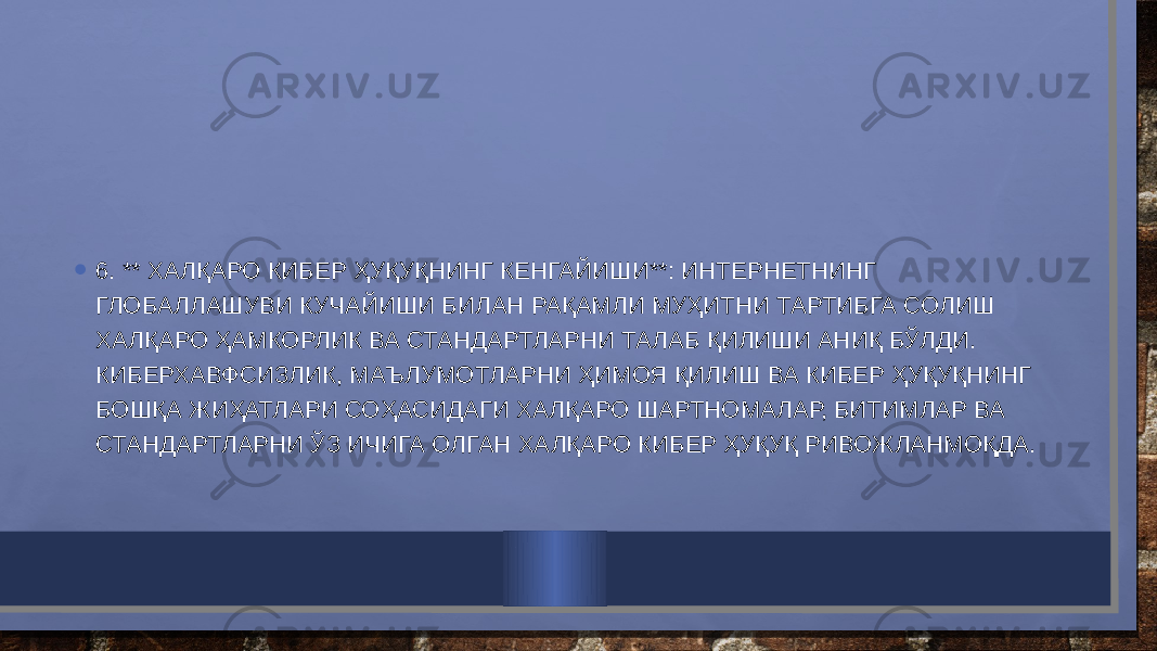 • 6. ** ХАЛҚАРО КИБЕР ҲУҚУҚНИНГ КЕНГАЙИШИ**: ИНТЕРНЕТНИНГ ГЛОБАЛЛАШУВИ КУЧАЙИШИ БИЛАН РАҚАМЛИ МУҲИТНИ ТАРТИБГА СОЛИШ ХАЛҚАРО ҲАМКОРЛИК ВА СТАНДАРТЛАРНИ ТАЛАБ ҚИЛИШИ АНИҚ БЎЛДИ. КИБЕРХАВФСИЗЛИК, МАЪЛУМОТЛАРНИ ҲИМОЯ ҚИЛИШ ВА КИБЕР ҲУҚУҚНИНГ БОШҚА ЖИҲАТЛАРИ СОҲАСИДАГИ ХАЛҚАРО ШАРТНОМАЛАР, БИТИМЛАР ВА СТАНДАРТЛАРНИ ЎЗ ИЧИГА ОЛГАН ХАЛҚАРО КИБЕР ҲУҚУҚ РИВОЖЛАНМОҚДА. 