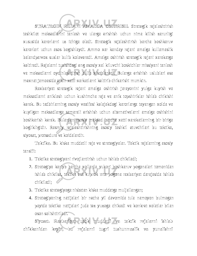 STRATEGIK REJANI AMALGA OSHIRISH. Strategik rejalashtirish tashkilot maksadlarini tanlash va ularga erishish uchun nima kilish zarurligi xususida karorlarni uz ichiga oladi. Strategik rejalashtirish barcha boshkaruv karorlari uchun asos bagishlaydi. Ammo xar kanday rejani amalga kullamaslik balandparvoz suzlar bulib kolaveradi. Amalga oshirish strategik rejani xarakatga keltiradi. Rejalarni tuzishdagi eng asosiy xal kiluvchi boskichlar missiyani tanlash va maksadlarni oydinlashtirish bulib xisoblanadi. Bularga erishish uslublari esa mexnat jamoasida erkin xatti-xarkatlarni keltirib chikarishi mumkin. Raxbariyat strategik rejani amalga oshirish jarayonini yulga kuyish va maksadlarni aniklash uchun kushimcha reja va anik topshiriklar ishlab chikishi kerak. Bu tadbirlarning asosiy vazifasi kelajakdagi karorlarga tayangan xolda va kuyilgan maksadlarga samarali erishish uchun alternativalarni amalga oshishini boshkarish kerak. Bulardan asosiy maksad barcha xatti-xarakatlarning bir-biriga boglikligidir. Rasmiy rejalashtirishning asosiy tashkil etuvchilari bu taktika, siyosat, protsedura va koidalardir. Taktika. Bu kiska muddatli reja va strategiyalar. Taktik rejalarning asosiy tansifi: 1. Taktika strategiyani rivojlantirish uchun ishlab chikiladi; 2. Strategiya kariyb barcha xollarda yukori boshkaruv pogonalari tomonidan ishlab chikilsa, taktika esa kuprok urta pogona raxbariyat darajasida ishlab chikiladi; 3. Taktika strategiyaga nisbatan kiska muddatga muljallangan; 4. Strategiyaning natijalari bir necha yil davomida tula namoyon bulmagan paytda taktika natijalari juda tez yuzaga chikadi va konkret xolatlar bilan oson solishtiriladi. Siyosat. Raxbariyat uzok muddatli va taktik rejalarni ishlab chikkanidan keyin, bu rejalarni tugri tushunmaslik va yunalishni 