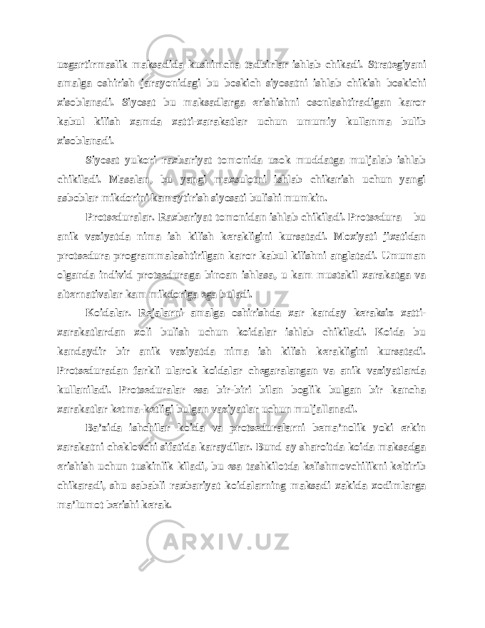 uzgartirmaslik maksadida kushimcha tadbirlar ishlab chikadi. Strategiyani amalga oshirish jarayonidagi bu boskich siyosatni ishlab chikish boskichi xisoblanadi. Siyosat bu maksadlarga erishishni osonlashtiradigan karor kabul kilish xamda xatti-xarakatlar uchun umumiy kullanma bulib xisoblanadi. Siyosat yukori raxbariyat tomonida uzok muddatga muljalab ishlab chikiladi. Masalan, bu yangi maxsulotni ishlab chikarish uchun yangi asboblar mikdorini kamaytirish siyosati bulishi mumkin. Protseduralar. Raxbariyat tomonidan ishlab chikiladi. Protsedura – bu anik vaziyatda nima ish kilish kerakligini kursatadi. Moxiyati jixatidan protsedura programmalashtirilgan karor kabul kilishni anglatadi. Umuman olganda individ protseduraga binoan ishlasa, u kam mustakil xarakatga va alternativalar kam mikdoriga ega buladi. Koidalar. Rejalarni amalga oshirishda xar kanday keraksiz xatti- xarakatlardan xoli bulish uchun koidalar ishlab chikiladi. Koida bu kandaydir bir anik vaziyatda nima ish kilish kerakligini kursatadi. Protseduradan farkli ularok koidalar chegaralangan va anik vaziyatlarda kullaniladi. Protseduralar esa bir-biri bilan boglik bulgan bir kancha xarakatlar ketma-ketligi bulgan vaziyatlar uchun muljallanadi. Ba’zida ishchilar koida va protseduralarni bema’nolik yoki erkin xarakatni cheklovchi sifatida karaydilar. Bund ay sharoitda koida maksadga erishish uchun tuskinlik kiladi, bu esa tashkilotda kelishmovchilikni keltirib chikaradi, shu sababli raxbariyat koidalarning maksadi xakida xodimlarga ma’lumot berishi kerak. 