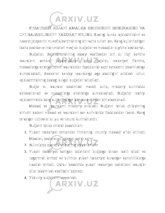 STRATEGIK REJANI AMALGA OSHIRISHNI BOSHKARISH VA UNI BAJARILISHINI NAZORAT KILISH. Xozirgi kunda rejalashtirishni va nazorat jarayonini muvofiklashtirishning bir necha turlari bor. Keng kullaniladigan ikkita boshkaruv instrumetlari mavjud: budjetlar va maksadlar buyicha boshkarish. Budjetlar. Rejalashtirishning asosiy vazifasidan biri bu iloji boricha resurslarni samarali taksimlashdan iborat. Rejalar, raxbariyat fikricha, maksadlarga erishish uchun resurslardan foydalanish xatti-xarakatini taksimlashga kumaklashadi. Raxbarlar kanday resurslarga ega ekanligini aniklash uchun rejalashtirishning dastagi bulgan budjetlar ishlatiladi. Budjet bu resurslar taksimlash metodi bulib, mikdoriy kurinishda xarakterlanadi va maksadlarga erishishga kumaklashadi. Budjetlar rasmiy rejalashtirishda keng kullaniladigan komponentlardan biri xisoblanadi. Maksad va resurslarni mikdoriy aniklash. Budjetni ishlab chikishning birinchi kadami maksad va resurslarni son kurinishida ifodalashdan iborat. Keng tarkalgan ulchovlar bu pul va natural kurinishlardir. Budjetni ishlab chikish boskichlari: 1. Yukori raxbariyat tomonidan firmaning umumiy maksadi e’lon kilinadi. Masalan, bashorat etilayotgan sotish xajmi. 2. Bulimlarda operativ smetaning tayyorlanishi. 3. Yukori raxbariyat berilgan tadbirlarni budjetga binoan taxlil kiladi va uzgartirish kiritadi va bulimlar yukori raxbariyat kursatgan kamchiliklarga tuzatish kiritadi. Ushbu boskichda yukori raxbariyat tashkilotni resurslar bilan taksimlash vazifasini bajaradi. 4. Yakuniy budjetlarni tayyorlash. 