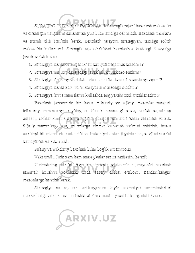 STRATEGIK REJANI BAXOLASH. Strategik rejani baxolash maksadlar va erishilgan natijalarni solishtirish yuli bilan amalga oshiriladi. Baxolash uzluksiz va tizimli olib borilishi kerak. Baxolash jarayoni strategiyani tartibga solish maksadida kullaniladi. Strategik rejalashtirishni baxolashda kuyidagi 5 savolga javob berish lozim: 1. Strategiya tashkilotning ichki imkoniyatlariga mos keladimi? 2. Strategiya ma’lum darajadagi tavakkallikni takozo etadimi? 3. Strategiyani amalga oshirish uchun tashkilot kerakli resurslarga egami? 4. Strategiya tashki xavf va imkoniyatlarni xisobga oladimi? 5. Strategiya firma resurslarini kullashda eng yaxshi usul xisoblanadimi? Baxolash jarayonida bir kator mikdoriy va sifatiy mezonlar mavjud. Mikdoriy mezonlarga kuyidagilar kiradi: bozordagi xissa, sotish xajmining oshishi, kadrlar kunimsizligi, xarajatlar darajasi, samarali ishlab chikarish va x.k. Sifatiy mezonlarga esa, mijozlarga xizmat kursatish xajmini oshirish, bozor xakidagi bilimlarni chukurlashtirish, imkoniyatlardan foydalanish, xavf mikdorini kamaytirish va x.k. kiradi Sifatiy va mikdoriy baxolash bilan boglik muammolar: Vakt omili. Juda xam kam strategiyalar tez uz natijasini beradi; Ulchashning anikligi. Agar biz strategik rejalashtirish jarayonini baxolash samarali bulishini xoxlasak, unda asosiy dikkat e’tiborni standartlashgan mezonlarga karatish kerak. Strategiya va rejalarni aniklagandan keyin raxbariyat umumtashkilot maksadlariga erishish uchun tashkilot strukturasini yaxshilab urganishi kerak. 