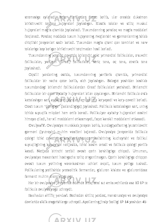 stromasiga aylanadi. Bular fibrillardan iborat bo&#39;lib, ular orasida duksimon biriktiruvchi to&#39;qima hujayralari joylashgan. Elastik tolalar va silliq muskul hujayralari mag&#39;iz qismida joylashadi. Tuxumdonning po&#39;stloq va mag&#39;iz moddalari farqlanadi. Po&#39;stloq moddada tuxum hujayraning rivojlanishi va gormonlarning ishlab chiqilishi jarayonlari sodir bo&#39;ladi. Tuxumdon mag&#39;iz qismi qon tomirlari va nerv tolalariga boy bo&#39;lgan biriktiruvchi to&#39;qimadan hosil bo&#39;ladi. Tuxumdonning po&#39;stloq qavatida birlamchi yoki primordial follikulalar, o&#39;suvchi follikulalar, yetilgan (Graaf) follikulalar, sariq tana, oq tana, atretik tana joylashadi. Oqsilli pardaning ostida, tuxumdonning periferik qismida, primordial follikulalar bir necha qator bo&#39;lib, zich joylashgan. Balog&#39;at yoshidan boshlab tuxumdondagi birlamchi follikulalardan Graaf follikulalari yetishadi. Birlamchi follikulalar bir qator epiteliy hujayralari bilan qoplangan. Birlamchi follikula o&#39;sib kattalashgan sari, epiteliy hujayralar ham bo&#39;linib ko&#39;payadi va ko&#39;p qavatli bo&#39;ladi. Oosit tuxum &#34;do&#39;ngiga&#34; (balandligiga) joylashadi. Follikula kattalashgan sari, uning ichida suyuqiik miqdori ham ortib boradi. Follikulyar epitehy hujayralari oositni himoya qiladi, har xil moddalarni o&#39;tkazmaydi, faqat kerakli moddalarni o&#39;tkazadi. OvulyasiY. Ovulyasiya murakkab jarayon bo&#39;hb, bundagipofizning lyuteinlovchi gormoni (lyutropin) muhim vazifani bajaradi. Ovulyasiya jarayonida follikula qobig&#39;i ichki qavatining kapillyarlariga qon kelishining kuchayishi va follikul suyuqligining ko&#39;payishi natijasida, ichki bosim ortadi va follikula qobig&#39;i yorilib ketadi. Natijada birinchi tartibli ovosit qorin bo&#39;shlig&#39;iga chiqadi. Umuman, ovulyasiya mexanizmi hozirgacha to&#39;liq o&#39;rganilmagan. Qorin bo&#39;shlig&#39;iga chiqqan ovosit tuxum yo&#39;lining voronkasimon uchlari orqali, tuxum yo&#39;liga tushadi. Follikulaning yoiilishida proteolitik fermentlar, gialuron kislota va gialuronidaza fermenti muhim ahamiyatga ega. Har bir ovulyasiya jarayonida odamda bitta, ba&#39;zi sut emizuvchilarda esa 10-12 ta follikula ovulyasiyaga uchraydi. Bachadon shilliq pardasi. Bachadon shilliq pardasi, menstruasiya va ovulyasiya davrlarida siklik o&#39;zgarishlarga uchraydi. Ayollarning jinsiy faolligi 12-14 yoshdan 45- 