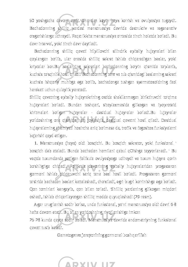 50 yoshgacha davom etadi. Shundan keyin hayz ko&#39;rish va ovulyasiya tugaydi. Bachadonning shilliq pardasi menstruasiya davrida destruktiv va regenerativ o&#39;zgarishlarga uchraydi. Faqat ikkita menstruasiya o&#39;rtasida tinch holatda bo&#39;ladi. Bu davr interval, yoki tinch davr deyiladi. Bachadonning shilliq qavati hilpillovchi silindrik epiteliy hujayralari bilan qoplangan bo&#39;lib, ular orasida shilliq sekret ishlab chiqaradigan bezlar, yoki kriptalar bor.Bu bezlarning sekretlari bachadonning bo&#39;yin qismida to&#39;planib, kuchsiz to&#39;sqinlik hosil qiladi. Bachadonning tana va tub qismidagi bezlarning sekreti kuchsiz ishqoriy muhitga ega bo&#39;lib, bachadonga tushgan spermatozoidning faol harakati uchun qulaylik yaratadi. Shilliq qavatning epiteliy hujayrakrining ostida shakllanmagan biriktiruvchi to&#39;qima hujayralari bo&#39;ladi. Bundan tashqari, sitoplazmasida glikogen va ipoproteid kiritmalari bo&#39;lgan hujayralar - desidual hujayralar bo&#39;ladi.Bu lujayralar yo&#39;ldoshning ona qismida ham joylashib, desidual qavatni hosil qiladi. Desidual hujayralaming ahamiyati hozircha aniq bo&#39;lmasa-da, trofik va fagositoz funksiyalarni bajarishi qayd etilgan. 1. Menstruasiya (hayz) oldi bosqichi. Bu bosqich sekretor, yoki funksional &#39; bosqich deb ataladi. Bunda bachadon homilani qabul qOishga tayyorlanadi. &#39; Bu vaqtda tuxumdonda yetilgan follikuia ovulyasiyaga ucliraydi va tuxum hujayra qorin bo&#39;shlig&#39;iga chiqadi. Follikuia devorining epiteliy hujayralaridan progesteron gormoni ishlab chiqaruvchi sariq tana bezi hosil bo&#39;ladi. Progesteron gormoni ta&#39;sirida bachadon bezlari kattalashadi, cho&#39;ziladi, egri- bugri ko&#39;rinishga ega bo&#39;ladi. Qon tomirlari kengayib, qon bilan to&#39;ladi. &#39;Shilliq pardaning glikogen miqdori oshadi, ishlab chiqarilayotgan shilliq modda quyuqlashadi (29-rasm). Agar urug&#39;lanish sodir bo&#39;lsa, unda funksional, ya&#39;ni menstruasiya oldi davri 6-8 hafta davom etadi. Bu bilan yo&#39;idoshning rivojlanishiga imkon 25-28 kunda qayta sodir boladi. Menstruasiya davrida endometriyning funksional qavati tusib ketadi. Gametogenez jarayonining gormonal boshqarilish 