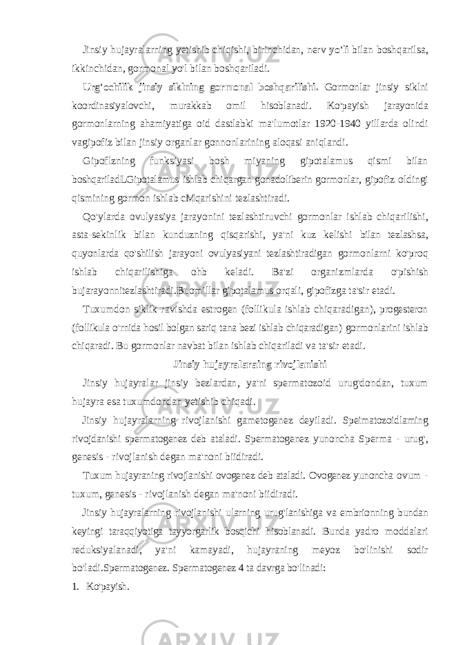 Jinsiy hujayralarning yetishib chiqishi , birinchidan , nerv yo &#39; li bilan boshqarilsa , ikkinchidan , gormonal yo &#39; l bilan boshqariladi . Urg &#39; ochilik jinsiy siklning gormonal boshqarilishi . Gormonlar jinsiy siklni koordinasiyalovchi , murakkab omil hisoblanadi . Ko &#39; payish jarayonida gormonlarning ahamiyatiga oid dastlabki ma &#39; lumotlar 1920-1940 yillarda olindi vagipofiz bilan jinsiy organlar gonnonlarining aloqasi aniqlandi . Gipoflzning funksiyasi bosh miyaning gipotalamus qismi bilan boshqariladLGipotalamus ishlab chiqargan gonadoliberin gormonlar , gipofiz oldingi qismining gormon ishlab cMqarishini tezlashtiradi . Qo &#39; ylarda ovulyasiya jarayonini tezlashtiruvchi gormonlar ishlab chiqarilishi , asta - sekinlik bilan kunduzning qisqarishi , ya &#39; ni kuz kelishi bilan tezlashsa , quyonlarda qo &#39; shilish jarayoni ovulyasiyani tezlashtiradigan gormonlarni ko &#39; proq ishlab chiqarilishiga ohb keladi . Ba &#39; zi organizmlarda o &#39; pishish bujarayonnitezlashtiradi . Buomillar gipotalamus orqali , gipofizga ta &#39; sir etadi . Tuxumdon siklik ravishda estrogen ( follikula ishlab chiqaradigan ), progesteron ( follikula o &#39; rnida hosil bolgan sariq tana bezi ishlab chiqaradigan ) gormonlarini ishlab chiqaradi . Bu gormonlar navbat bilan ishlab chiqariladi va ta &#39; sir etadi . Jinsiy hujayralaraing rivojlanishi Jinsiy hujayralar jinsiy bezlardan , ya &#39; ni spermatozoid urug &#39; dondan , tuxum hujayra esa tuxumdondan yetishib chiqadi . Jinsiy hujayralarning rivojlanishi gametogenez deyiladi . Speimatozoidlaming rivojdanishi spermatogenez deb ataladi . Spermatogenez yunoncha Sperma - urug &#39;, genesis - rivojlanish degan ma &#39; noni biidiradi . Tuxum hujayraning rivojlanishi ovogenez deb ataladi . Ovogenez yunoncha ovum - tuxum , genesis - rivojlanish degan ma &#39; noni biidiradi . Jinsiy hujayralarning rivojlanishi ularning urug &#39; lanishiga va embrionning bundan keyingi taraqqiyotiga tayyorgarlik bosqichi hisoblanadi . Bunda yadro moddalari reduksiyalanadi , ya &#39; ni kamayadi , hujayraning meyoz bo &#39; linishi sodir bo &#39; ladi . Spermatogenez . Spermatogenez 4 ta davrga bo &#39; linadi : 1. Ko&#39;payish. 