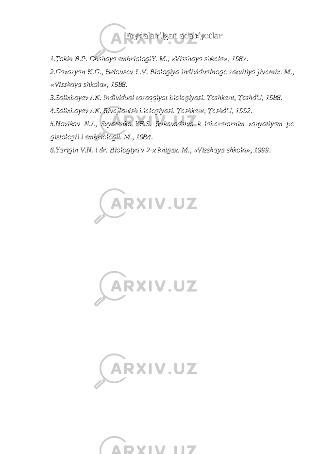 Foydalanilgan adabiyotlar 1. Tokin B.P. Ob sha ya embriologiY. M., «V i sshaya shkola», 1987. 2.Gazaryan K.G., Belousov L.V. Biologiya individualnogo razvitiya jivotnix. M., «Visshaya shkola», 1988. 3.Salixbayev I.K. Individual taraqqiyot biologiyasi. Toshkent, ToshdU, 1988. 4.Salixbayev I.K. Rivojlanish biologiyasi. Toshkent, ToshdU, 1992. 5.Novikov N.I., Svyatenko YE.S. Rukovodstvo k laboratornim zanyatiyam po gistologii i embriologii. M., 1984. 6.Yarigin V.N. i dr. Biologiya v 2-x knigax. M., «Visshaya shkola», 1999. 