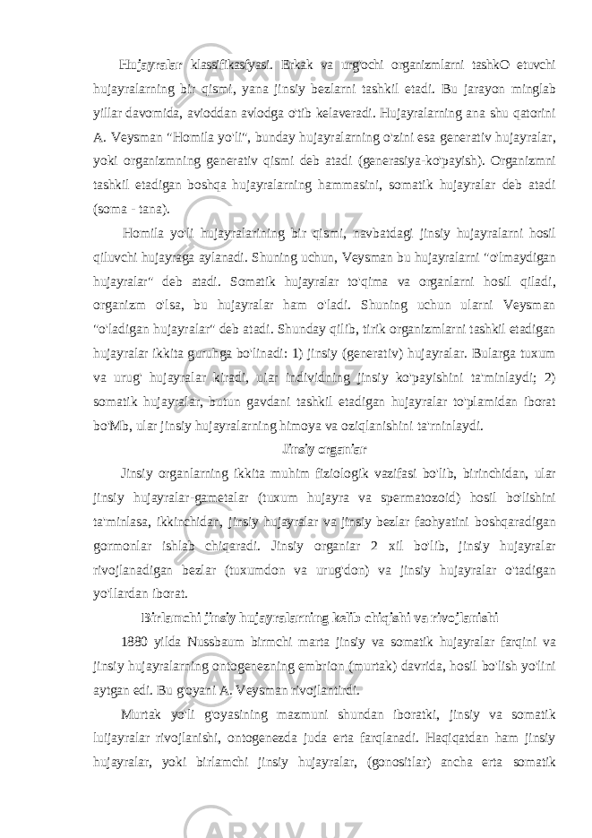 Hujayralar klassifikasfyasi . Erkak va urg &#39; ochi organizmlarni tashkO etuvchi hujayralarning bir qismi , yana jinsiy bezlarni tashkil etadi . Bu jarayon minglab yillar davomida , avioddan avlodga o &#39; tib kelaveradi . Hujayralarning ana shu qatorini A . Veysman &#34; Homila yo &#39; li &#34;, bunday hujayralarning o &#39; zini esa generativ hujayralar , yoki organizmning generativ qismi deb atadi ( generasiya - ko &#39; payish ). Organizmni tashkil etadigan boshqa hujayralarning hammasini , somatik hujayralar deb atadi ( soma - tana ). Homila yo &#39; li hujayralarining bir qismi , navbatdagi jinsiy hujayralarni hosil qiluvchi hujayraga aylanadi . Shuning uchun , Veysman bu hujayralarni &#34; o &#39; lmaydigan hujayralar &#34; deb atadi . Somatik hujayralar to &#39; qima va organlarni hosil qiladi , organizm o &#39; lsa , bu hujayralar ham o &#39; ladi . Shuning uchun ularni Veysman &#34; o &#39; ladigan hujayralar &#34; deb atadi . Shunday qilib , tirik organizmlarni tashkil etadigan hujayralar ikkita guruhga bo &#39; linadi : 1) jinsiy ( generativ ) hujayralar . Bularga tuxum va urug &#39; hujayralar kiradi , uiar individning jinsiy ko &#39; payishini ta &#39; minlaydi ; 2) somatik hujayralar , butun gavdani tashkil etadigan hujayralar to &#39; plamidan iborat bo &#39; Mb , ular jinsiy hujayralarning himoya va oziqlanishini ta &#39; rninlaydi . Jinsiy organiar Jinsiy organlarning ikkita muhim fiziologik vazifasi bo &#39; lib , birinchidan , ular jinsiy hujayralar - gametalar ( tuxum hujayra va spermatozoid ) hosil bo &#39; lishini ta &#39; minlasa , ikkinchidan , jinsiy hujayralar va jinsiy bezlar faohyatini boshqaradigan gormonlar ishlab chiqaradi . Jinsiy organiar 2 xil bo &#39; lib , jinsiy hujayralar rivojlanadigan bezlar ( tuxumdon va urug &#39; don ) va jinsiy hujayralar o &#39; tadigan yo &#39; llardan iborat . Birlamchi jinsiy hujayralarning kelib chiqishi va rivojlanishi 1880 yilda Nussbaum birmchi marta jinsiy va somatik hujayralar farqini va jinsiy hujayralarning ontogenezning embrion (murtak) davrida, hosil bo&#39;lish yo&#39;lini aytgan edi. Bu g&#39;oyani A. Veysman rivojlantirdi. Murtak yo&#39;li g&#39;oyasining mazmuni shundan iboratki, jinsiy va somatik luijayralar rivojlanishi, ontogenezda juda erta farqlanadi. Haqiqatdan ham jinsiy hujayralar, yoki birlamchi jinsiy hujayralar, (gonositlar) ancha erta somatik 