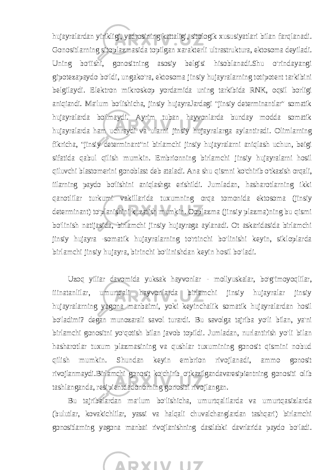 hujayralardan yirikligi, yadrosining kattaligi, sitologik xususiyatlari bilan farqlanadi. Gonositlarning sitoplazmasida topilgan xarakterli ultrastruktura, ektosoma deyiladi. Uning bo&#39;iishi, gonositning asosiy belgisi hisoblanadi.Shu o&#39;rindayangi gipotezapaydo bo&#39;ldi, ungako&#39;ra, ektosoma jinsiy hujayralarning totipotent tarkibini belgilaydi. Elektron mikroskop yordamida uning tarkibida RNK, oqsil borligi aniqiandi. Ma&#39;lum bo&#39;lishicha, jinsiy hujayraJardagi &#34;jinsiy determinantlar&#34; somatik hujayralarda bo&#39;lmaydi. Ayrim tuban hayvonlarda bunday modda somatik hujayralarda ham uchraydi va ularni jinsiy hujayralarga aylantiradi. Olimlarning fikricha, &#34;jinsiy determinant&#34;ni birlamchi jinsiy hujayralarni aniqlash uchun, beigi sifatida qabul qilish mumkin. Embrionning birlamchi jinsiy hujayralarni hosil qiluvchi blastomerini gonoblast deb ataladi. Ana shu qismni ko&#39;chirib o&#39;tkazish orqali, iilarning paydo bo&#39;lishini aniqlashga erishildi. Jumladan, hasharotlarning ikki qanotlilar turkumi vakillarida tuxumning orqa tomonida ektosoma (jinsiy determinant) to&#39;planishini kuzatish mumkin . Ooplazma (jinsiy plazma)ning bu qismi bo&#39;linish natijasida, birlamchi jinsiy hujayraga aylanadi. Ot askaridasida birlamchi jinsiy hujayra - somatik hujayralarning to&#39;rtinchi bo&#39;linishi keyin, sikloplarda birlamchi jinsiy hujayra, birinchi bo&#39;linishdan keyin hosil bo&#39;ladi. Uzoq yiliar davomida yuksak hayvonlar - mollyuskalar , bo &#39; g &#39; imoyoqlilar , iiinatanlilar , umurtqali hayvonlarda birlamchi jinsiy hujayralar jinsiy hujayralarning yagona manbaimi , yoki keyinchalik somatik hujayralardan hosil bo &#39; ladimi ? degan munozarali savol turardi . Bu savolga tajriba yo &#39; li bilan , ya &#39; ni birlamchi gonositni yo &#39; qotish bilan javob topildi . Jumladan , nurlantirish yo &#39; li bilan hasharotlar tuxum plazmasining va qushlar tuxumining gonosit qismini nobud qilish mumkin . Shundan keyin embrion rivojlanadi , ammo gonosit rivojlanmaydi . Birlamchi gonosit ko &#39; chirib o &#39; tkazilgandavaresipientning gonositi olib tashlanganda , resipientdadonorning gonositi rivojlangan . Bu tajribalardan ma &#39; lum bo &#39; lishicha , umurtqalilarda va umurtqasizlarda ( bulutlar , kovakichlilar , yassi va halqali chuvalchanglardan tashqari ) birlamchi gonositlarning yagona manbai rivojlanishning dastlabki davrlarida paydo bo &#39; ladi . 