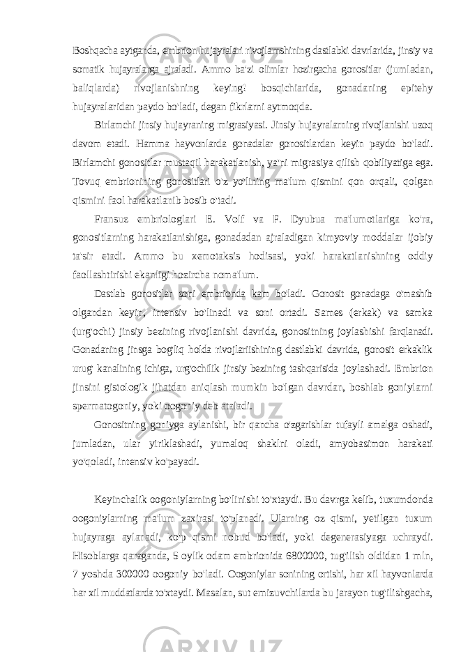 Boshqacha aytganda , embrion hujayralari rivojlamshining dastlabki davrlarida , jinsiy va somatik hujayralarga ajraladi . Ammo ba &#39; zi olimlar hozirgacha gonositlar ( jumladan , baliqlarda ) rivojlanishning keying ! bosqichiarida , gonadaning epitehy hujayralaridan paydo bo &#39; ladi , degan fikrlarni aytmoqda . Birlamchi jinsiy hujayraning migrasiyasi . Jinsiy hujayralarning rivojlanishi uzoq davom etadi . Hamma hayvonlarda gonadalar gonositlardan keyin paydo bo &#39; ladi . Birlamchi gonositlar mustaqil harakatlanish , ya &#39; ni migrasiya qilish qobiliyatiga ega . Tovuq embrionining gonositlari o &#39; z yo &#39; lining ma &#39; lum qismini qon orqali , qolgan qismini faol harakatlanib bosib o &#39; tadi . Fransuz embriologlari E . Volf va F . Dyubua ma &#39; lumotlariga ko &#39; ra , gonositlarning harakatlanishiga , gonadadan ajraladigan kimyoviy moddalar ijobiy ta &#39; sir etadi . Ammo bu xemotaksis hodisasi , yoki harakatlanishning oddiy faollashtirishi ekanligi hozircha noma &#39; lum . Dastlab gonositlar soni embrionda kam bo&#39;ladi. Gonosit gonadaga o&#39;mashib olgandan keyin, intensiv bo&#39;linadi va soni ortadi. Sames (erkak) va samka (urg&#39;ochi) jinsiy bezining rivojlanishi davrida, gonositning joylashishi farqlanadi. Gonadaning jinsga bog&#39;liq holda rivojlariishining dastlabki davrida, gonosit erkaklik urug&#39; kanalining ichiga, urg&#39;ochilik jinsiy bezining tashqarisida joylashadi. Embrion jinsini gistologik jihatdan aniqlash mumkin bo&#39;lgan davrdan, boshlab goniylarni spermatogoniy, yoki oogoniy deb ataladi. Gonositning goniyga aylanishi, bir qancha o&#39;zgarishlar tufayli amalga oshadi, jumladan, ular yiriklashadi, yumaloq shaklni oladi, amyobasimon harakati yo&#39;qoladi, intensiv ko&#39;payadi. Keyinchalik oogoniylarning bo&#39;linishi to&#39;xtaydi. Bu davrga kelib, tuxumdonda oogoniylarning ma&#39;lum zaxirasi to&#39;planadi. Ularning oz qismi, yetilgan tuxum hujayraga aylanadi, ko&#39;p qismi nobud bo&#39;ladi, yoki degenerasiyaga uchraydi. Hisoblarga qaraganda, 5 oylik odam embrionida 6800000, tug&#39;ilish oldidan 1 mln, 7 yoshda 300000 oogoniy bo&#39;ladi. Oogoniylar sonining ortishi, har xil hayvonlarda har xil muddatlarda to&#39;xtaydi. Masalan, sut emizuvchilarda bu jarayon tug&#39;ilishgacha, 