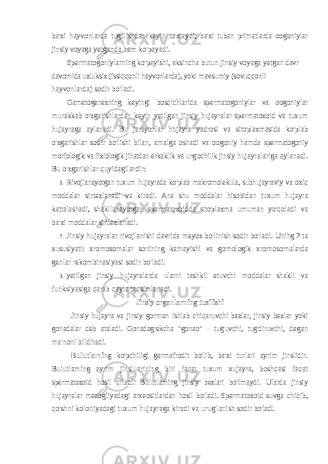 ba&#39;zi hayvonlarda tug&#39;ilishdan keyin to&#39;xtaydi, ba&#39;zi tuban primatlarda oogoniylar jinsiy voyaga yetganda ham ko&#39;payadi. Spermatogoniylarning ko&#39;payishi, aksincha butun jinsiy voyaga yetgan davr davomida uzluksiz (issiqqonli hayvonlarda), yoki mavsumiy (sovuqqonli hayvonlarda) sodir bo&#39;ladi. Gametogenezning keyingi bosqichlarida spermatogoniylar va oogoniylar murakkab o&#39;zgarishlardan keyin yetilgan jinsiy hujayralar-spermatozoid va tuxum hujayraga aylanadi. Bu jarayonlar hujayra yadrosi va sitoplazmasida ko&#39;plab o&#39;zgarishlar sodir bo&#39;lishi bilan, amalga oshadi va oogoniy hamda spermatogoniy morfologik va fiziologik jihatdan erkaklik va urg&#39;ochilik jinsiy hujayralariga aylanadi. Bu o&#39;zgarishlar quyidagilardir: 1. Rivojlanayotgan tuxum hujayrada ko &#39; plab makromolekula , subhujayraviy va oziq moddalar sintezlanadi va kiradi . Ana shu moddalar hisobidan tuxum hujayra kattalashadi , shakllanayotgan spermatozoidda sitoplazma umuman yo &#39; qoladi va ba &#39; zi moddalar sintezlanadi . 2. Jinsiy hujayralar rivojlanishi davrida meyoz bo&#39;linish sodir bo&#39;ladi. Unihg 2 ta xususiyati: xromosomalar sonining kamayishi va gomologik xromosomalarda genlar rekombinasiyasi sodir bo&#39;ladi. 3. yetilgan jinsiy hujayralarda ularni tashkil etuvchi moddalar shakli va funksiyasiga qarab qayta taqsimlanadi. Jinsiy organlarning tuzilishi Jinsiy hujayra va jinsiy gormon ishlab chiqaruvchi bezlar, jinsiy bezlar yoki gonadalar deb ataladi. Gonadagrekcha &#34;gonao&#34; - tug&#39;uvchi, tug&#39;diruvchi, degan ma&#39;noni bildiradi. Bulutlaming ko&#39;pchiligi germafrodit bo&#39;lib, ba&#39;zi turlari ayrim jinslidir. Bulutlaming ayrim jinsluarining biri faqat tuxum xujayra, boshqasi faqat spermatozoid hosil qiladi. Bulutlaming jinsiy bezlari bo&#39;Imaydi. Ularda jinsiy hujayralar mezogliyadagi arxeositlardan hosil bo&#39;ladi. Spermatozoid suvga chiqib, qo&#39;shni koloniyadagi tuxum hujayraga kiradi va urug&#39;lanish sodir bo&#39;ladi. 