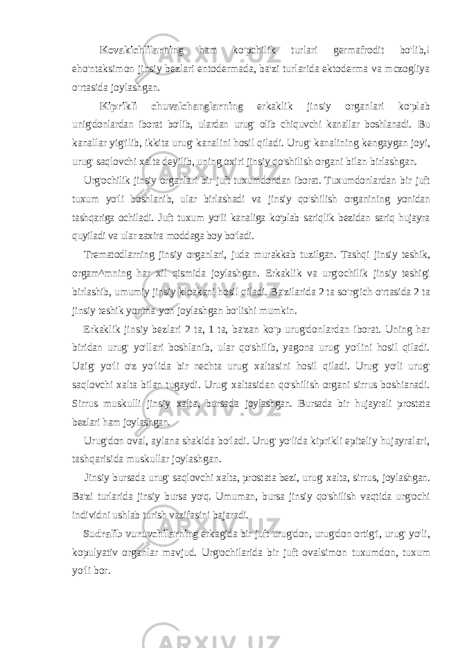 Kovakichlilarning ham ko&#39;pchilik turlari germafrodit bo&#39;lib,! eho&#39;ntaksimon jinsiy bezlari entodermada, ba&#39;zi turlarida ektoderma va mczogliya o&#39;rtasida joylashgan. Kiprikli chuvalchanglarning erkaklik jinsiy organlari ko&#39;plab unig&#39;donlardan iborat bo&#39;lib, ulardan urug&#39; olib chiquvchi kanallar boshlanadi. Bu kanallar yig&#39;ilib, ikkita urug&#39; kanalini hosil qiladi. Urug&#39; kanalining kengaygan joyi, urug&#39; saqlovchi xalta deyilib, uning oxiri jinsiy qo&#39;shilish organi bilan birlashgan. Urg&#39;ochilik jinsiy organlari bir juft tuxumdondan iborat. Tuxumdonlardan bir juft tuxum yo&#39;li boshlanib, ular birlashadi va jinsiy qo&#39;shilish organining yonidan tashqariga ochiladi. Juft tuxum yo&#39;Ii kanaliga ko&#39;plab sariqlik bezidan sariq hujayra quyiladi va ular zaxira moddaga boy bo&#39;ladi. Trematodlarning jinsiy organlari, juda murakkab tuzilgan. Tashqi jinsiy teshik, orgam^mning har xil qismida joylashgan. Erkaklik va urg&#39;ochilik jinsiy teshigi birlashib, umumiy jinsiy kloakani hosil qiladi. Ba&#39;zilarida 2 ta so&#39;rg&#39;ich o&#39;rtasida 2 ta jinsiy teshik yonma-yon joylashgan bo&#39;lishi mumkin. Erkaklik jinsiy bezlari 2 ta, 1 ta, ba&#39;zan ko&#39;p urug&#39;donlardan iborat. Uning har biridan urug&#39; yo&#39;llari boshlanib, ular qo&#39;shilib, yagona urug&#39; yo&#39;lini hosil qiladi. Uaig&#39; yo&#39;li o&#39;z yo&#39;lida bir nechta urug&#39; xaltasini hosil qiladi. Urug&#39; yo&#39;li urug&#39; saqlovchi xalta bilan tugaydi. Urug&#39; xaltasidan qo&#39;shilish organi sirrus boshianadi. Sirrus muskulli jinsiy xalta, bursada joylashgan. Bursada bir hujayrali prostata bezlari ham joylashgan. Urug&#39;don oval, aylana shaklda bo&#39;ladi. Urug&#39; yo&#39;lida kiprikli epiteliy hujayralari, tashqarisida muskullar joylashgan. Jinsiy bursada urug&#39; saqlovchi xalta, prostata bezi, urug&#39; xalta, sirrus, joylashgan. Ba&#39;zi turlarida jinsiy bursa yo&#39;q. Umuman, bursa jinsiy qo&#39;shilish vaqtida urg&#39;ochi individni ushlab turish vazifasini bajaradi. Sudralib vuruvchilarning erkagida bir juft urug&#39;don, urug&#39;don ortig&#39;i, urug&#39; yo&#39;li, kopulyativ organlar mavjud. Urg&#39;ochilarida bir juft ovalsimon tuxumdon, tuxum yo&#39;li bor. 