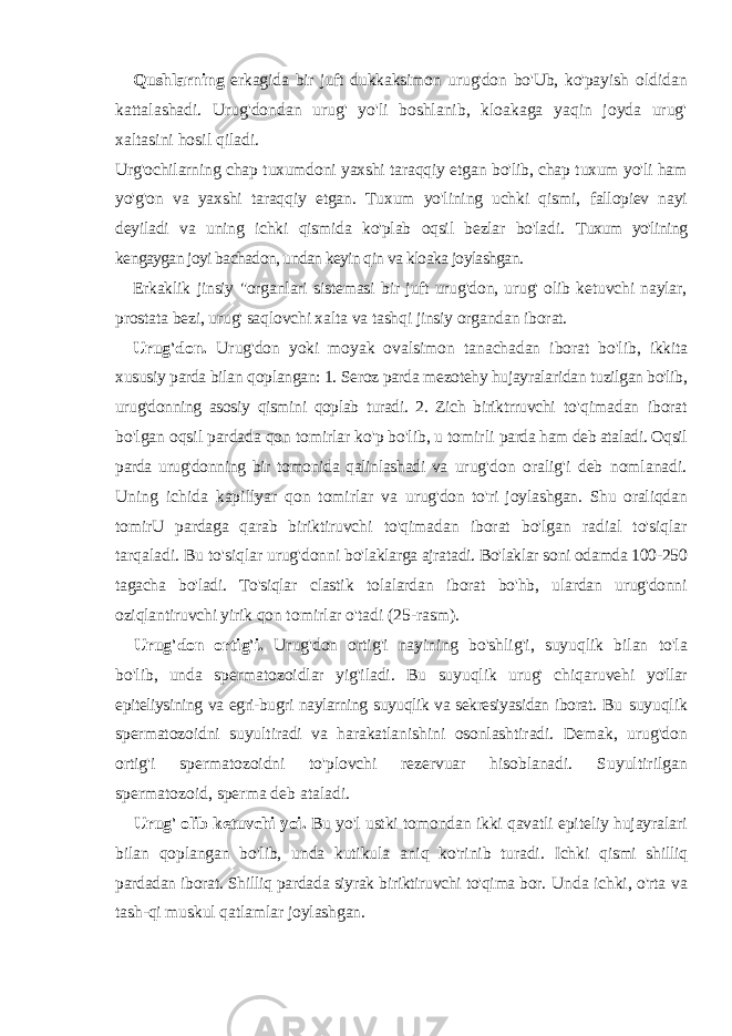 Qushlarning erkagida bir juft dukkaksimon urug&#39;don bo&#39;Ub, ko&#39;payish oldidan kattalashadi. Urug&#39;dondan urug&#39; yo&#39;li boshlanib, kloakaga yaqin joyda urug&#39; xaltasini hosil qiladi. Urg&#39;ochilarning chap tuxumdoni yaxshi taraqqiy etgan bo&#39;lib, chap tuxum yo&#39;li ham yo&#39;g&#39;on va yaxshi taraqqiy etgan. Tuxum yo&#39;lining uchki qismi, fallopiev nayi deyiladi va uning ichki qismida ko&#39;plab oqsil bezlar bo&#39;ladi. Tuxum yo&#39;lining kengaygan joyi bachadon, undan keyin qin va kloaka joylashgan. Erkaklik jinsiy &#34;organlari sistemasi bir juft urug&#39;don, urug&#39; olib ketuvchi naylar, prostata bezi, urug&#39; saqlovchi xalta va tashqi jinsiy organdan iborat. Urug&#39;don. Urug&#39;don yoki moyak ovalsimon tanachadan iborat bo&#39;lib, ikkita xususiy parda bilan qoplangan: 1. Seroz parda mezotehy hujayralaridan tuzilgan bo&#39;lib, urug&#39;donning asosiy qismini qoplab turadi. 2. Zich biriktrruvchi to&#39;qimadan iborat bo&#39;lgan oqsil pardada qon tomirlar ko&#39;p bo&#39;lib, u tomirli parda ham deb ataladi. Oqsil parda urug&#39;donning bir tomonida qalinlashadi va urug&#39;don oralig&#39;i deb nomlanadi. Uning ichida kapillyar qon tomirlar va urug&#39;don to&#39;ri joylashgan. Shu oraliqdan tomirU pardaga qarab biriktiruvchi to&#39;qimadan iborat bo&#39;lgan radial to&#39;siqlar tarqaladi. Bu to&#39;siqlar urug&#39;donni bo&#39;laklarga ajratadi. Bo&#39;laklar soni odamda 100-250 tagacha bo&#39;ladi. To&#39;siqlar clastik tolalardan iborat bo&#39;hb, ulardan urug&#39;donni oziqlantiruvchi yirik qon tomirlar o&#39;tadi (25-rasm). Urug&#39;don ortig&#39;i. Urug&#39;don ortig&#39;i nayining bo&#39;shlig&#39;i, suyuqlik bilan to&#39;la bo&#39;lib, unda spermatozoidlar yig&#39;iladi. Bu suyuqlik urug&#39; chiqaruvehi yo&#39;llar epiteliysining va egri-bugri naylarning suyuqlik va sekresiyasidan iborat. Bu suyuqlik spermatozoidni suyultiradi va harakatlanishini osonlashtiradi. Demak, urug&#39;don ortig&#39;i spermatozoidni to&#39;plovchi rezervuar hisoblanadi. Suyultirilgan spermatozoid, sperma deb ataladi. Urug&#39; olib ketuvchi yoi. Bu yo&#39;l ustki tomondan ikki qavatli epiteliy hujayralari bilan qoplangan bo&#39;lib, unda kutikula aniq ko&#39;rinib turadi. Ichki qismi shilliq pardadan iborat. Shilliq pardada siyrak biriktiruvchi to&#39;qima bor. Unda ichki, o&#39;rta va tash-qi muskul qatlamlar joylashgan. 