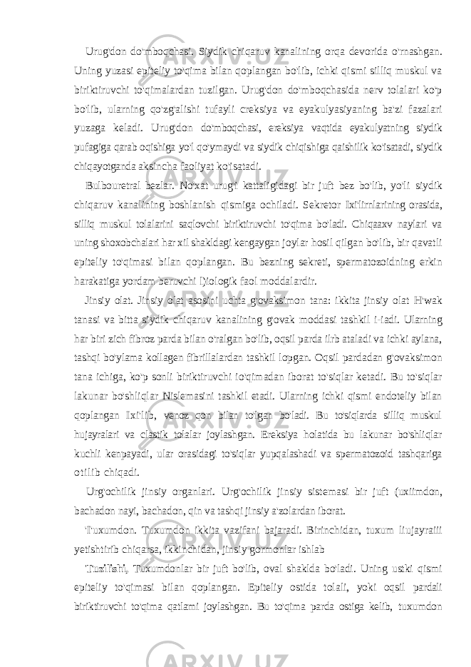 Urug&#39;don do&#39;mboqchasi. Siydik chiqaruv kanalining orqa devorida o&#39;rnashgan. Uning yuzasi epiteliy to&#39;qima bilan qoplangan bo&#39;lib, ichki qismi silliq muskul va biriktiruvchi to&#39;qimalardan tuzilgan. Urug&#39;don do&#39;mboqchasida nerv tolalari ko&#39;p bo&#39;lib, ularning qo&#39;zg&#39;alishi tufayli creksiya va eyakulyasiyaning ba&#39;zi fazalari yuzaga keladi. Urug&#39;don do&#39;mboqchasi, ereksiya vaqtida eyakulyatning siydik pufagiga qarab oqishiga yo&#39;l qo&#39;ymaydi va siydik chiqishiga qaishilik ko&#39;isatadi, siydik chiqayotganda aksincha faoliyat ko&#39;isatadi. Bulbouretral bezlar. No&#39;xat urug&#39;i kattaligidagi bir juft bez bo&#39;lib, yo&#39;li siydik chiqaruv kanalining boshlanish qismiga ochiladi. Sekretor Ixi&#39;lirnlarining orasida, silliq muskul tolalarini saqlovchi biriktiruvchi to&#39;qima bo&#39;ladi. Chiqaaxv naylari va uning shoxobchalari har xil shakldagi kengaygan joylar hosil qilgan bo&#39;lib, bir qavatli epiteliy to&#39;qimasi bilan qoplangan. Bu bezning sekreti, spermatozoidning erkin harakatiga yordam beruvchi l)iologik faol moddalardir. Jinsiy olat. Jinsiy olat asosini uchta g&#39;ovaksimon tana: ikkita jinsiy olat H&#39;wak tanasi va bitta siydik chiqaruv kanalining g&#39;ovak moddasi tashkil i-iadi. Ularning har biri zich fibroz parda bilan o&#39;ralgan bo&#39;lib, oqsil parda ilrb ataladi va ichki aylana, tashqi bo&#39;ylama kollagen fibrillalardan tashkil lopgan. Oqsil pardadan g&#39;ovaksimon tana ichiga, ko&#39;p sonli biriktiruvchi io&#39;qimadan iborat to&#39;siqlar ketadi. Bu to&#39;siqlar lakunar bo&#39;shliqlar Nislemasini tashkil etadi. Ularning ichki qismi endoteliy bilan qoplangan Ixi&#39;lib, venoz qon bilan to&#39;lgan bo&#39;ladi. Bu to&#39;siqlarda silliq muskul hujayralari va clastik tolalar joylashgan. Ereksiya holatida bu lakunar bo&#39;shliqlar kuchli kenpayadi, ular orasidagi to&#39;siqlar yupqalashadi va spermatozoid tashqariga o t i l i b chiqadi. Urg&#39;ochilik jinsiy organlari. Urg&#39;ochilik jinsiy sistemasi bir juft (uxiimdon, bachadon nayi, bachadon, qin va tashqi jinsiy a&#39;zolardan iborat. &#39;I&#39;uxumdon. Tuxumdon ikkita vazifani bajaradi. Birinchidan, tuxum liujayraiii yetishtirib chiqarsa, ikkinchidan, jinsiy gormonlar ishlab Tuzilishi, Tuxumdonlar bir juft bo&#39;lib, oval shaklda bo&#39;ladi. Uning ustki qismi epiteliy to&#39;qimasi bilan qoplangan. Epiteliy ostida tolali, yoki oqsil pardali biriktiruvchi to&#39;qima qatlami joylashgan. Bu to&#39;qima parda ostiga kelib, tuxumdon 