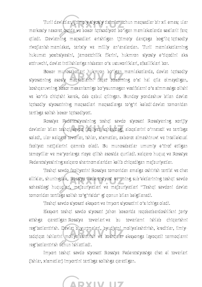 Turli davlatlar, ijtimoiy-siyosiy tizimlar uchun maqsadlar bir xil emas; ular markaziy nazorat ostida va bozor iqtisodiyoti bo’lgan mamlakatlarda sezilarli farq qiladi. Davlatning maqsadlari erishilgan ijtimoiy darajaga bog’liq   iqtisodiy rivojlanish   mamlakat, tarixiy va milliy an’analardan. Turli mamlakatlarning hukumat pozitsiyasini, jamoatchilik fikrini, hukmron siyosiy e’tiqodini aks ettiruvchi, davlat intilishlariga nisbatan o’z ustuvorliklari, afzalliklari bor. Bozor munosabatlari hukmron bo’lgan mamlakatlarda, davlat iqtisodiy siyosatning asosiy maqsadlarini faqat bozorning o’zi hal qila olmaydigan, boshqaruvning bozor mexanizmiga bo’ysunmagan vazifalarni o’z zimmasiga olishi va ko’rib chiqishi kerak, deb qabul qilingan. Bunday yondashuv bilan davlat iqtisodiy siyosatining maqsadlari maqsadlarga to’g’ri keladi   davlat tomonidan tartibga solish   bozor iqtisodiyoti. Rossiya Federatsiyasining tashqi savdo siyosati Rossiyaning xorijiy davlatlar bilan tashqi savdo faoliyati sohasidagi aloqalarini o’rnatadi va tartibga soladi, ular xalqaro tovarlar, ishlar, xizmatlar, axborot almashinuvi va intellektual faoliyat natijalarini qamrab oladi. Bu munosabatlar umumiy e’tirof etilgan tamoyillar va me’yorlarga rioya qilish asosida quriladi.   xalqaro huquq   va Rossiya Federatsiyasining xalqaro shartnomalaridan kelib chiqadigan majburiyatlar. Tashqi savdo faoliyatini Rossiya tomonidan amalga oshirish tartibi va   chet elliklar , shuningdek, Rossiya Federatsiyasi va uning sub’ektlarining tashqi savdo sohasidagi huquqlari, majburiyatlari va majburiyatlari &#34;Tashqi savdoni davlat tomonidan tartibga solish to’g’risida&#34; gi qonun bilan belgilanadi. Tashqi savdo siyosati eksport va import siyosatini o’z ichiga oladi. Eksport tashqi savdo siyosati jahon bozorida raqobatbardoshlikni joriy etishga qaratilgan   Rossiya tovarlari   va bu tovarlarni ishlab chiqarishni rag’batlantirish. Davlat buyurtmalari, byudjetni moliyalashtirish, kreditlar, ilmiy- tadqiqot ishlarini moliyalashtirish va boshqalar eksportga layoqatli tarmoqlarni rag’batlantirish uchun ishlatiladi. Import tashqi savdo siyosati Rossiya Federatsiyasiga chet el tovarlari (ishlar, xizmatlar) importini tartibga solishga qaratilgan. 