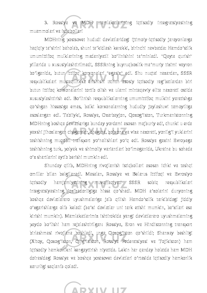 3. Rossiya va MDH mamlakatlarining iqtisodiy integratsiyasining muammolari va istiqbollari MDHning postsovet hududi davlatlaridagi ijtimoiy-iqtisodiy jarayonlarga haqiqiy ta’sirini baholab, shuni ta’kidlash kerakki, birinchi navbatda: Hamdo’stlik umumittifoq mulklarining madaniyatli bo’linishini ta’minladi. &#34;Qayta qurish&#34; yillarida u xususiylashtirilmadi, SSSRning buyruqbozlik-ma’muriy tizimi vayron bo’lganida, butun ittifoq korxonalari &#34;egasiz&#34; edi. Shu nuqtai nazardan, SSSR respublikalari mustaqillikka erishishi uchun asosiy iqtisodiy rag’batlardan biri butun ittifoq korxonalarini tortib olish va ularni mintaqaviy elita nazorati ostida xususiylashtirish edi. Bo’linish respublikalarning umumittifoq mulkini yaratishga qo’shgan hissasiga emas, balki korxonalarning hududiy joylashuvi tamoyiliga asoslangan edi. Tabiiyki, Rossiya, Ozarbayjon, Qozog’iston, Turkmanistonning MDHning boshqa davlatlariga bunday yordami asosan majburiy edi, chunki u erda yaxshi jihozlangan chegaralar, chegara, bojxona va viza nazorati, yonilg’i yuklarini tashishning muqobil transport yo’nalishlari yo’q edi. Rossiya gazini Evropaga tashishning turk, polyak va shimoliy variantlari bo’lmaganida, Ukraina bu sohada o’z shartlarini aytib berishi mumkin edi. Shunday qilib, MDHning rivojlanish istiqbollari asosan ichki va tashqi omillar bilan belgilanadi. Masalan, Rossiya va Belarus Ittifoqi va Evrosiyo iqtisodiy hamjamiyatining muvaffaqiyati SSSR sobiq respublikalari integratsiyasining jozibadorligiga hissa qo’shadi. MDH a’zolarini dunyoning boshqa davlatlararo uyushmalariga jalb qilish Hamdo’stlik tarkibidagi jiddiy o’zgarishlarga olib keladi (ba’zi davlatlar uni tark etishi mumkin, ba’zilari esa kirishi mumkin). Mamlakatlarimiz ishtirokida yangi davlatlararo uyushmalarning paydo bo’lishi ham rejalashtirilgan: Rossiya, Eron va Hindistonning transport birlashmasi rivojlana boshladi, unga Qozog’iston qo’shildi; Shanxay beshligi (Xitoy, Qozog’iston, Qirg’iziston, Rossiya Federatsiyasi va Tojikiston) ham iqtisodiy hamkorlikni kengaytirish niyatida. Lekin har qanday holatda ham MDH doirasidagi Rossiya va boshqa postsovet davlatlari o’rtasida iqtisodiy hamkorlik zarurligi saqlanib qoladi. 