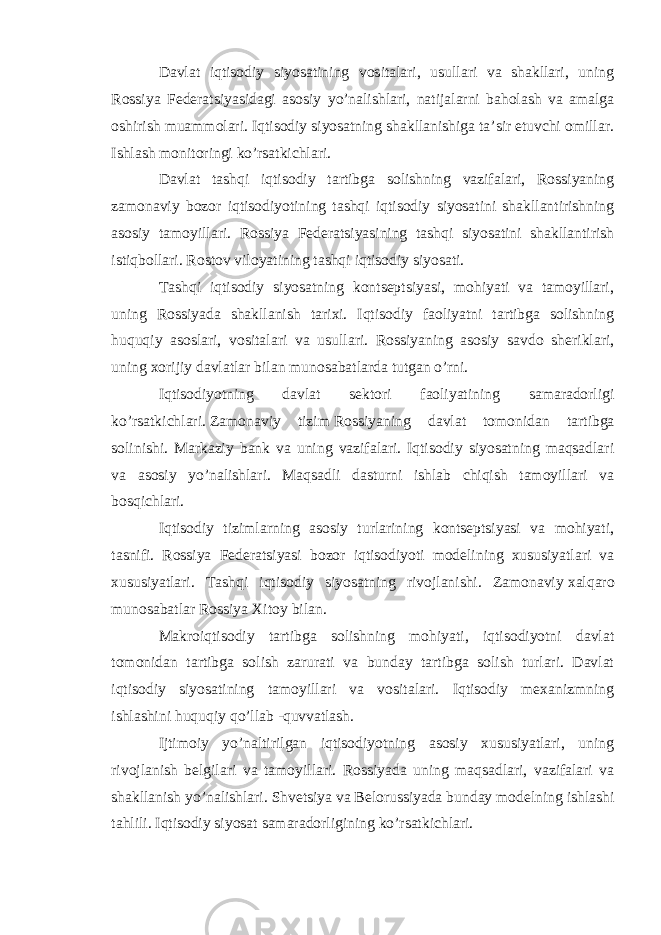 Davlat iqtisodiy siyosatining vositalari, usullari va shakllari, uning Rossiya Federatsiyasidagi asosiy yo’nalishlari, natijalarni baholash va amalga oshirish muammolari. Iqtisodiy siyosatning shakllanishiga ta’sir etuvchi omillar. Ishlash monitoringi ko’rsatkichlari. Davlat tashqi iqtisodiy tartibga solishning vazifalari, Rossiyaning zamonaviy bozor iqtisodiyotining tashqi iqtisodiy siyosatini shakllantirishning asosiy tamoyillari. Rossiya Federatsiyasining tashqi siyosatini shakllantirish istiqbollari. Rostov viloyatining tashqi iqtisodiy siyosati. Tashqi iqtisodiy siyosatning kontseptsiyasi, mohiyati va tamoyillari, uning Rossiyada shakllanish tarixi. Iqtisodiy faoliyatni tartibga solishning huquqiy asoslari, vositalari va usullari. Rossiyaning asosiy savdo sheriklari, uning xorijiy davlatlar bilan munosabatlarda tutgan o’rni. Iqtisodiyotning davlat sektori faoliyatining samaradorligi ko’rsatkichlari.   Zamonaviy tizim   Rossiyaning davlat tomonidan tartibga solinishi. Markaziy bank va uning vazifalari. Iqtisodiy siyosatning maqsadlari va asosiy yo’nalishlari. Maqsadli dasturni ishlab chiqish tamoyillari va bosqichlari. Iqtisodiy tizimlarning asosiy turlarining kontseptsiyasi va mohiyati, tasnifi. Rossiya Federatsiyasi bozor iqtisodiyoti modelining xususiyatlari va xususiyatlari. Tashqi iqtisodiy siyosatning rivojlanishi. Zamonaviy   xalqaro munosabatlar   Rossiya Xitoy bilan. Makroiqtisodiy tartibga solishning mohiyati, iqtisodiyotni davlat tomonidan tartibga solish zarurati va bunday tartibga solish turlari. Davlat iqtisodiy siyosatining tamoyillari va vositalari. Iqtisodiy mexanizmning ishlashini huquqiy qo’llab -quvvatlash. Ijtimoiy yo’naltirilgan iqtisodiyotning asosiy xususiyatlari, uning rivojlanish belgilari va tamoyillari. Rossiyada uning maqsadlari, vazifalari va shakllanish yo’nalishlari. Shvetsiya va Belorussiyada bunday modelning ishlashi tahlili. Iqtisodiy siyosat samaradorligining ko’rsatkichlari. 