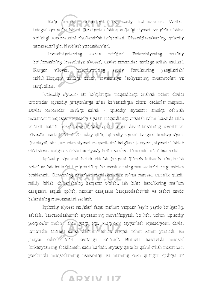 Ko’p tarmoqli kompaniyalarning asosiy tushunchalari. Vertikal integratsiya yo’nalishlari. Rossiyada qishloq xo’jaligi siyosati va yirik qishloq xo’jaligi korxonalarini rivojlantirish istiqbollari. Diversifikatsiyaning iqtisodiy samaradorligini hisoblash yondashuvlari. Investitsiyalarning asosiy ta’riflari. Federatsiyaning tarkibiy bo’linmasining investitsiya siyosati, davlat tomonidan tartibga solish usullari. Kurgan viloyati iqtisodiyotining asosiy fondlarining yangilanishi tahlili.   Huquqiy tartibga solish , investitsiya faoliyatining muammolari va istiqbollari. Iqtisodiy siyosat - Bu belgilangan maqsadlarga erishish uchun davlat tomonidan iqtisodiy jarayonlarga ta’sir ko’rsatadigan chora -tadbirlar majmui. Davlat tomonidan tartibga solish - iqtisodiy siyosatni amalga oshirish mexanizmining asosi - iqtisodiy siyosat maqsadlariga erishish uchun bozorda talab va taklif holatini keskin o’zgartirishga qodir bo’lgan davlat ta’sirining bevosita va bilvosita usullari tizimi. Shunday qilib, iqtisodiy siyosat kengroq kontseptsiyani ifodalaydi, shu jumladan siyosat maqsadlarini belgilash jarayoni, siyosatni ishlab chiqish va amalga oshirishning siyosiy tartibi va davlat tomonidan tartibga solish. Iqtisodiy siyosatni ishlab chiqish jarayoni ijtimoiy-iqtisodiy rivojlanish holati va istiqbollarini ilmiy tahlil qilish asosida uning maqsadlarini belgilashdan boshlanadi. Dunyoning aksariyat mamlakatlarida to’rtta maqsad ustunlik qiladi: milliy ishlab chiqarishning barqaror o’sishi, ish bilan bandlikning ma’lum darajasini saqlab qolish, narxlar darajasini barqarorlashtirish va tashqi savdo balansining muvozanatini saqlash. Iqtisodiy siyosat natijalari faqat ma’lum vaqtdan keyin paydo bo’lganligi sababli, barqarorlashtirish siyosatining muvaffaqiyatli bo’lishi uchun iqtisodiy prognozlar muhim ahamiyatga ega. Prognozni tayyorlash iqtisodiyotni davlat tomonidan tartibga solish dasturini ishlab chiqish uchun zamin yaratadi. Bu jarayon odatda to’rt bosqichga bo’linadi. Birinchi bosqichda maqsad funktsiyasining shakllanishi sodir bo’ladi. Siyosiy qarorlar qabul qilish mexanizmi yordamida maqsadlarning ustuvorligi va ularning orzu qilingan qadriyatlari 