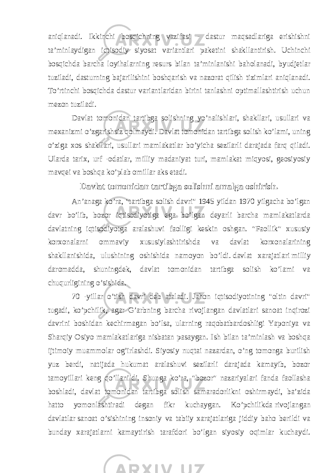 aniqlanadi. Ikkinchi bosqichning vazifasi - dastur maqsadlariga erishishni ta’minlaydigan iqtisodiy siyosat variantlari paketini shakllantirish. Uchinchi bosqichda barcha loyihalarning resurs bilan ta’minlanishi baholanadi, byudjetlar tuziladi, dasturning bajarilishini boshqarish va nazorat qilish tizimlari aniqlanadi. To’rtinchi bosqichda dastur variantlaridan birini tanlashni optimallashtirish uchun mezon tuziladi. Davlat tomonidan tartibga solishning yo’nalishlari, shakllari, usullari va mexanizmi o’zgarishsiz qolmaydi. Davlat tomonidan tartibga solish ko’lami, uning o’ziga xos shakllari, usullari mamlakatlar bo’yicha sezilarli darajada farq qiladi. Ularda tarix, urf -odatlar, milliy madaniyat turi, mamlakat miqyosi, geosiyosiy mavqei va boshqa ko’plab omillar aks etadi. Davlat tomonidan tartibga solishni amalga oshirish. An’anaga ko’ra, &#34;tartibga solish davri&#34; 1945 yildan 1970 yilgacha bo’lgan davr bo’lib, bozor iqtisodiyotiga ega bo’lgan deyarli barcha mamlakatlarda davlatning iqtisodiyotga aralashuvi faolligi keskin oshgan. &#34;Faollik&#34; xususiy korxonalarni ommaviy xususiylashtirishda va davlat korxonalarining shakllanishida, ulushining oshishida namoyon bo’ldi.   davlat xarajatlari   milliy daromadda, shuningdek, davlat tomonidan tartibga solish ko’lami va chuqurligining o’sishida. 70 -yillar o’tish davri deb ataladi. Jahon iqtisodiyotining &#34;oltin davri&#34; tugadi, ko’pchilik, agar G’arbning barcha rivojlangan davlatlari sanoat inqirozi davrini boshidan kechirmagan bo’lsa, ularning raqobatbardoshligi Yaponiya va Sharqiy Osiyo mamlakatlariga nisbatan pasaygan. Ish bilan ta’minlash va boshqa ijtimoiy muammolar og’irlashdi. Siyosiy nuqtai nazardan, o’ng tomonga burilish yuz berdi, natijada hukumat aralashuvi sezilarli darajada kamayib, bozor tamoyillari keng qo’llanildi. Shunga ko’ra, &#34;bozor&#34; nazariyalari fanda faollasha boshladi, davlat tomonidan tartibga solish samaradorlikni oshirmaydi, ba’zida hatto yomonlashtiradi degan fikr kuchaygan. Ko’pchilikda   rivojlangan davlatlar   sanoat o’sishining insoniy va tabiiy xarajatlariga jiddiy baho berildi va bunday xarajatlarni kamaytirish tarafdori bo’lgan siyosiy oqimlar kuchaydi. 